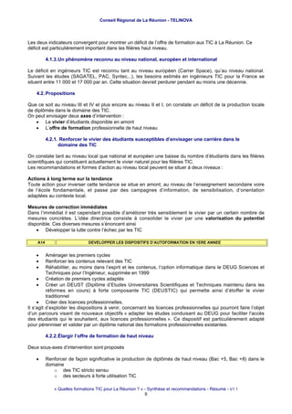 Conseil Régional de La Réunion - TELINOVA




Les deux indicateurs convergent pour montrer un déficit de l’offre de formation aux TIC à La Réunion. Ce
déficit est particulièrement important dans les filières haut niveau.

          4.1.3. Un phénomène reconnu au niveau national, européen et international

Le déficit en ingénieurs TIC est reconnu tant au niveau européen (Carrer Space), qu’au niveau national.
Suivant les études (SAGATEL, PAC, Syntec,..), les besoins estimés en ingénieurs TIC pour la France se
situent entre 11 000 et 17 000 par an. Cette situation devrait perdurer pendant au moins une décennie.

    4.2. Propositions

Que ce soit au niveau III et IV et plus encore au niveau II et I, on constate un déficit de la production locale
de diplômés dans le domaine des TIC.
On peut envisager deux axes d’intervention :
    • Le vivier d’étudiants disponible en amont
    • L’offre de formation professionnelle de haut niveau

          4.2.1. Renforcer le vivier des étudiants susceptibles d’envisager une carrière dans le
                domaine des TIC

On constate tant au niveau local que national et européen une baisse du nombre d’étudiants dans les filières
scientifiques qui constituent actuellement le vivier naturel pour les filières TIC.
Les recommandations et formes d’action au niveau local peuvent se situer à deux niveaux :

Actions à long terme sur la tendance
Toute action pour inverser cette tendance se situe en amont, au niveau de l’enseignement secondaire voire
de l’école fondamentale, et passe par des campagnes d’information, de sensibilisation, d’orientation
adaptées au contexte local.

Mesures de correction immédiates
Dans l’immédiat il est cependant possible d’améliorer très sensiblement le vivier par un certain nombre de
mesures concrètes. L’idée directrice consiste à consolider le vivier par une valorisation du potentiel
disponible. Ces diverses mesures s’énoncent ainsi
    • Développer la lutte contre l’échec par les TIC

    A14                       DEVELOPPER LES DISPOSITIFS D’AUTOFORMATION EN 1ERE ANNEE


    •     Aménager les premiers cycles
    •     Renforcer les contenus relevant des TIC
    •     Réhabiliter, au moins dans l’esprit et les contenus, l’option informatique dans le DEUG Sciences et
          Techniques pour l’Ingénieur, supprimée en 1999
     • Création de premiers cycles adaptés
     • Créer un DEUST (Diplôme d’Etudes Universitaires Scientifiques et Techniques maintenu dans les
          réformes en cours) à forte composante TIC (DEUSTIC) qui permette ainsi d’étoffer le vivier
          traditionnel
     • Créer des licences professionnelles.
Il s’agit d’exploiter les dispositions à venir, concernant les licences professionnelles qui pourront faire l’objet
d’un parcours visant de nouveaux objectifs « adapter les études conduisant au DEUG pour faciliter l'accès
des étudiants qui le souhaitent, aux licences professionnelles ». Ce dispositif est particulièrement adapté
pour pérenniser et valider par un diplôme national des formations professionnelles existantes.

          4.2.2. Élargir l’offre de formation de haut niveau

Deux sous-axes d’intervention sont proposés

    •     Renforcer de façon significative la production de diplômés de haut niveau (Bac +5, Bac +8) dans le
          domaine
             o des TIC stricto sensu
             o des secteurs à forte utilisation TIC

              « Quelles formations TIC pour La Réunion ? » - Synthèse et recommandations - Résumé - V1.1
                                                           9
 