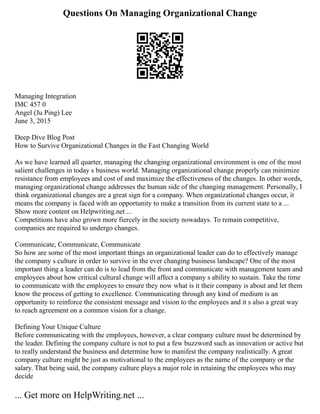 Questions On Managing Organizational Change
Managing Integration
IMC 457 0
Angel (Ju Ping) Lee
June 3, 2015
Deep Dive Blog Post
How to Survive Organizational Changes in the Fast Changing World
As we have learned all quarter, managing the changing organizational environment is one of the most
salient challenges in today s business world. Managing organizational change properly can minimize
resistance from employees and cost of and maximize the effectiveness of the changes. In other words,
managing organizational change addresses the human side of the changing management. Personally, I
think organizational changes are a great sign for a company. When organizational changes occur, it
means the company is faced with an opportunity to make a transition from its current state to a ...
Show more content on Helpwriting.net ...
Competitions have also grown more fiercely in the society nowadays. To remain competitive,
companies are required to undergo changes.
Communicate, Communicate, Communicate
So how are some of the most important things an organizational leader can do to effectively manage
the company s culture in order to survive in the ever changing business landscape? One of the most
important thing a leader can do is to lead from the front and communicate with management team and
employees about how critical cultural change will affect a company s ability to sustain. Take the time
to communicate with the employees to ensure they now what is it their company is about and let them
know the process of getting to excellence. Communicating through any kind of medium is an
opportunity to reinforce the consistent message and vision to the employees and it s also a great way
to reach agreement on a common vision for a change.
Defining Your Unique Culture
Before communicating with the employees, however, a clear company culture must be determined by
the leader. Defining the company culture is not to put a few buzzword such as innovation or active but
to really understand the business and determine how to manifest the company realistically. A great
company culture might be just as motivational to the employees as the name of the company or the
salary. That being said, the company culture plays a major role in retaining the employees who may
decide
... Get more on HelpWriting.net ...
 