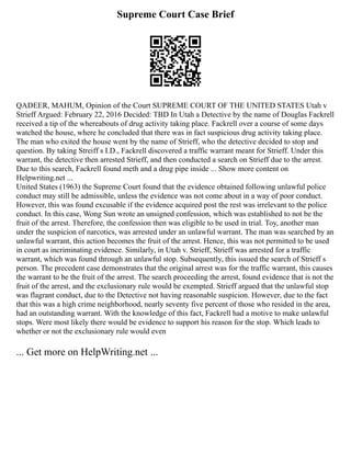 Supreme Court Case Brief
QADEER, MAHUM, Opinion of the Court SUPREME COURT OF THE UNITED STATES Utah v
Strieff Argued: February 22, 2016 Decided: TBD In Utah a Detective by the name of Douglas Fackrell
received a tip of the whereabouts of drug activity taking place. Fackrell over a course of some days
watched the house, where he concluded that there was in fact suspicious drug activity taking place.
The man who exited the house went by the name of Strieff, who the detective decided to stop and
question. By taking Streiff s I.D., Fackrell discovered a traffic warrant meant for Strieff. Under this
warrant, the detective then arrested Strieff, and then conducted a search on Strieff due to the arrest.
Due to this search, Fackrell found meth and a drug pipe inside ... Show more content on
Helpwriting.net ...
United States (1963) the Supreme Court found that the evidence obtained following unlawful police
conduct may still be admissible, unless the evidence was not come about in a way of poor conduct.
However, this was found excusable if the evidence acquired post the rest was irrelevant to the police
conduct. In this case, Wong Sun wrote an unsigned confession, which was established to not be the
fruit of the arrest. Therefore, the confession then was eligible to be used in trial. Toy, another man
under the suspicion of narcotics, was arrested under an unlawful warrant. The man was searched by an
unlawful warrant, this action becomes the fruit of the arrest. Hence, this was not permitted to be used
in court as incriminating evidence. Similarly, in Utah v. Strieff, Strieff was arrested for a traffic
warrant, which was found through an unlawful stop. Subsequently, this issued the search of Strieff s
person. The precedent case demonstrates that the original arrest was for the traffic warrant, this causes
the warrant to be the fruit of the arrest. The search proceeding the arrest, found evidence that is not the
fruit of the arrest, and the exclusionary rule would be exempted. Strieff argued that the unlawful stop
was flagrant conduct, due to the Detective not having reasonable suspicion. However, due to the fact
that this was a high crime neighborhood, nearly seventy five percent of those who resided in the area,
had an outstanding warrant. With the knowledge of this fact, Fackrell had a motive to make unlawful
stops. Were most likely there would be evidence to support his reason for the stop. Which leads to
whether or not the exclusionary rule would even
... Get more on HelpWriting.net ...
 