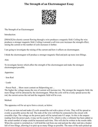The Strength of an Electromagnet Essay
The Strength of an Electromagnet
Introduction:
[IMAGE]An electric current flowing through a wire produces a magnetic field. Coiling the wire
produces a stronger magnetic field. Coiling it around a soft iron core increases the strength effect;
raising the current or the number of coils increases it further.
I am going to investigate the raising of the current and how it affects an electromagnet.
I think the electromagnet will produce a stronger magnetic filed and pick up more iron fillings.
Aim:
To investigate factors which affect the strength of the electromagnet and make the strongest
electromagnet possible.
Apparatus:
· Iron Rod
· Leads
· Power Pack ... Show more content on Helpwriting.net ...
The higher the voltage means the size of current will increase too. The stronger the magnetic field, the
more filings will be attracted by the electromagnet. When the coils will be evenly spread across the
rod, the current across the rod and the magnetic field will be even.
Method:
The apparatus will be set up to form a circuit, as below:
I will use an iron rod and make (5) coils around the rod with a piece of wire. They will be spread as
evenly as possible across the rod. The ends of the wire will then be connected to the circuit with
crocodile clips. The voltage on the power pack will be turned onto 0.5 amps. As this is the ampere
reading from the power pack, it may not be exactly 0.5A, which is why a voltmeter has been added so
the actual number of amps could be measured each time. This will also be written in the results table.
When the current is switched on, I will hold the rod from one end and put the other end into a beaker
full of iron filings, allowing it to pick up as many filings as possible. The mass of the nails picked up
 