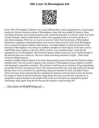 Mlk Letter To Birmingham Jail
In the 1960 s Birmingham, Alabama was a much different place. Strict segregation laws caused anger
among the African American citizens of Birmingham, along with most people of America. Many
nonviolent protestors were arrested and put in jail, cramming 60 people in a jail cell, which was meant
to hold 10 people. Martin Luther King Jr. tried to stop segregation and even went to jail due to a
nonviolent campaign. While he was in jail, he received a letter from the minsters of Birmingham
claiming his campaigns and demonstrations were unwise. King wrote the Letter From Birmingham
Jail as a peaceful response. Martin Luther King Jr. uses logical appeal to catch the attention of the
ministers of Birmingham. First, King uses multiple examples of violent figures in his letter, such as
Adolf Hitler. King explains, at the time, Hitler s actions were considered legal , much like the
segregation laws in Birmingham. Discrimination against African American s was considered legal at
the time the letter was written too. The next violent event King mentions is Elijah ... Show more
content on Helpwriting.net ...
mentions multiple religious figures in his letter. King mentions Jesus Christ and the Christian religion
multiple times. This was meant to appeal to the ministers of Birmingham because religion is truthful
and meaningful, especially to ministers. The ministers said King was an extremist, King responded by
saying Was not Jesus an extremist in love? The ministers knew this was a fact and could not be denied
because Jesus was an extremist for a good thing. King also mentions St. Paul, a disciple of Jesus
Christ. One time, King mentions Paul by reminding the ministers of his devotion to Jesus by leaving
his village of Tarsus to spread Christianity. King relates this to his own life; this is because he is
compelled to spread freedom to the people of the world, just like Paul was compelled to spread
Christianity. Once again, King did this because the ministers could not deny this
... Get more on HelpWriting.net ...
 