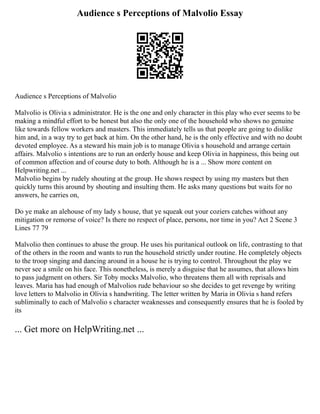 Audience s Perceptions of Malvolio Essay
Audience s Perceptions of Malvolio
Malvolio is Olivia s administrator. He is the one and only character in this play who ever seems to be
making a mindful effort to be honest but also the only one of the household who shows no genuine
like towards fellow workers and masters. This immediately tells us that people are going to dislike
him and, in a way try to get back at him. On the other hand, he is the only effective and with no doubt
devoted employee. As a steward his main job is to manage Olivia s household and arrange certain
affairs. Malvolio s intentions are to run an orderly house and keep Olivia in happiness, this being out
of common affection and of course duty to both. Although he is a ... Show more content on
Helpwriting.net ...
Malvolio begins by rudely shouting at the group. He shows respect by using my masters but then
quickly turns this around by shouting and insulting them. He asks many questions but waits for no
answers, he carries on,
Do ye make an alehouse of my lady s house, that ye squeak out your coziers catches without any
mitigation or remorse of voice? Is there no respect of place, persons, nor time in you? Act 2 Scene 3
Lines 77 79
Malvolio then continues to abuse the group. He uses his puritanical outlook on life, contrasting to that
of the others in the room and wants to run the household strictly under routine. He completely objects
to the troop singing and dancing around in a house he is trying to control. Throughout the play we
never see a smile on his face. This nonetheless, is merely a disguise that he assumes, that allows him
to pass judgment on others. Sir Toby mocks Malvolio, who threatens them all with reprisals and
leaves. Maria has had enough of Malvolios rude behaviour so she decides to get revenge by writing
love letters to Malvolio in Olivia s handwriting. The letter written by Maria in Olivia s hand refers
subliminally to each of Malvolio s character weaknesses and consequently ensures that he is fooled by
its
... Get more on HelpWriting.net ...
 