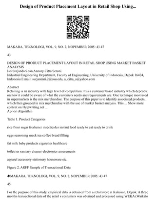 Design of Product Placement Layout in Retail Shop Using...
MAKARA, TEKNOLOGI, VOL. 9, NO. 2, NOPEMBER 2005: 43 47
43
DESIGN OF PRODUCT PLACEMENT LAYOUT IN RETAIL SHOP USING MARKET BASKET
ANALYSIS
Isti Surjandari dan Annury Citra Seruni
Industrial Engineering Department, Faculty of Engineering, University of Indonesia, Depok 16424,
Indonesia E mail: surjandari.2@osu.edu, a_citra_s@yahoo.com
Abstract
Retailing is an industry with high level of competition. It is a customer based industry which depends
on how it could be aware of what the customers needs and requirements are. One technique most used
in supermarkets is the mix merchandise. The purpose of this paper is to identify associated products,
which then grouped in mix merchandise with the use of market basket analysis. This ... Show more
content on Helpwriting.net ...
Apriori Algorithm
Table 1. Product Categories
rice flour sugar freshener insecticides instant food ready to eat ready to drink
eggs seasoning snack tea coffee bread filling
fat milk baby products cigarettes healthcare
toiletries sanitary cleaner electronics amusements
apparel accessory stationery houseware etc.
Figure 2. ARFF Sample of Transactional Data
MAKARA, TEKNOLOGI, VOL. 9, NO. 2, NOPEMBER 2005: 43 47
45
For the purpose of this study, empirical data is obtained from a retail store at Kukusan, Depok. A three
months transactional data of the retail s costumers was obtained and processed using WEKA (Waikato
 