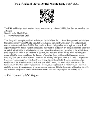 Iran s Current Status Of The Middle East, But Not A...
The USA and Europe needs a stable Iran to promote security in the Middle East, but not a nuclear Iran
. Discuss
Security in the Middle East
S11702992 Word count: 2864
This Essay will attempt to evaluate and discuss the belief that the USA and Europe needs a stable Iran
to promote security in the Middle East, but not a nuclear Iran. Firstly, this essay will address Iran s
current status and role in the Middle East, and how Iran is rising to become a regional power. It will
explore the current Iranian regime, and address how politics and policy are being influenced, under the
Ayatollah s leadership. It will also address how radical Islam is currently growing in the Middle East,
how religion has come to the forefront of politics, and what that means for the West. Secondly, this
essay will offer some thoughts on the dangers of a nuclear Iran, which could either create greater
insecurity, due to Iran s motives and objectives for wanting to acquire them, or it could offer possible
benefits of balancing power with Israel, as well as potential benefits for Iran, in pursuing nuclear
development for peaceful means. It will also give a brief history on Iran s stance and support for
terrorism, whether that be through economic means, or giving terrorists a safe haven, and how this
could be a threat if Iran continues to pursue nuclear weapons. Thirdly, this essay will explore the U.S.
and Europe s perspective on Iran s role in the Middle East, and why they do not want to see a
... Get more on HelpWriting.net ...
 