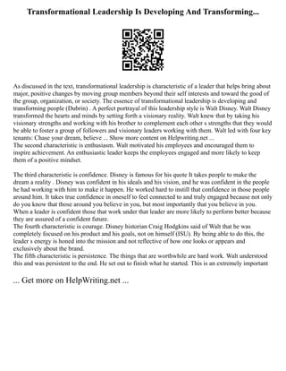 Transformational Leadership Is Developing And Transforming...
As discussed in the text, transformational leadership is characteristic of a leader that helps bring about
major, positive changes by moving group members beyond their self interests and toward the good of
the group, organization, or society. The essence of transformational leadership is developing and
transforming people (Dubrin) . A perfect portrayal of this leadership style is Walt Disney. Walt Disney
transformed the hearts and minds by setting forth a visionary reality. Walt knew that by taking his
visionary strengths and working with his brother to complement each other s strengths that they would
be able to foster a group of followers and visionary leaders working with them. Walt led with four key
tenants: Chase your dream, believe ... Show more content on Helpwriting.net ...
The second characteristic is enthusiasm. Walt motivated his employees and encouraged them to
inspire achievement. An enthusiastic leader keeps the employees engaged and more likely to keep
them of a positive mindset.
The third characteristic is confidence. Disney is famous for his quote It takes people to make the
dream a reality . Disney was confident in his ideals and his vision, and he was confident in the people
he had working with him to make it happen. He worked hard to instill that confidence in those people
around him. It takes true confidence in oneself to feel connected to and truly engaged because not only
do you know that those around you believe in you, but most importantly that you believe in you.
When a leader is confident those that work under that leader are more likely to perform better because
they are assured of a confident future.
The fourth characteristic is courage. Disney historian Craig Hodgkins said of Walt that he was
completely focused on his product and his goals, not on himself (ISU). By being able to do this, the
leader s energy is honed into the mission and not reflective of how one looks or appears and
exclusively about the brand.
The fifth characteristic is persistence. The things that are worthwhile are hard work. Walt understood
this and was persistent to the end. He set out to finish what he started. This is an extremely important
... Get more on HelpWriting.net ...
 
