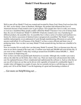 Model T Ford Research Paper
Well to start off my Model T Ford was created and invented by Henry Ford. Henry Ford was born July
30, 1863, on his family s farm in Dearborn, Michigan. His product had influenced the lives of
Americans because it had created a new to get to places. Now people don t have to walk, use a horse,
or even use a steamboat.Many people couldn t afford the Model T because it was a lot of money back
then, the cost of a brand new Model T is $650.00. It had also created a new way of producing of
different products, the assembly line. An assembly line is when a series of workers and machines in a
factory by which a succession of identical items is progressively assembled. The Model T created
mobility and prosperity on an undreamed of scale through manufacturing efficiencies at a price that
anyone could afford. It is all because of the Model T we have a more efficient and faster way of
producing items. Now we don t see many Model T Fords around driving, but there are a handful of in
car shows.
Now in everyday life we really don t see that many Model Ts around. This is so because now they are
more in car shows instead of the road, only 15 million were built and 200,000 still exist till this day. If
you were to buy a Model T today they would go around from $10,000 to about $40,000, I ... Show
more content on Helpwriting.net ...
Now we have cars that can parallel park themselves in seconds. Although why wouldn t you want a
old car, the older the car the better, that s what i say. There are much more advancements that really
can t be explained because of how complicated and sophisticated the software is. Such as what the car
can run off of, there are car that can be driven with vegetable oil instead of a combustible liquid. I
wonder what will happen in a couple of years, but we currently do have a self driving car, which is
pretty cool. All in all the Model T was the beginning of a great and fascinating evolution of
... Get more on HelpWriting.net ...
 