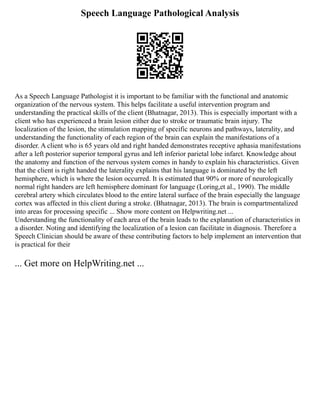 Speech Language Pathological Analysis
As a Speech Language Pathologist it is important to be familiar with the functional and anatomic
organization of the nervous system. This helps facilitate a useful intervention program and
understanding the practical skills of the client (Bhatnagar, 2013). This is especially important with a
client who has experienced a brain lesion either due to stroke or traumatic brain injury. The
localization of the lesion, the stimulation mapping of specific neurons and pathways, laterality, and
understanding the functionality of each region of the brain can explain the manifestations of a
disorder. A client who is 65 years old and right handed demonstrates receptive aphasia manifestations
after a left posterior superior temporal gyrus and left inferior parietal lobe infarct. Knowledge about
the anatomy and function of the nervous system comes in handy to explain his characteristics. Given
that the client is right handed the laterality explains that his language is dominated by the left
hemisphere, which is where the lesion occurred. It is estimated that 90% or more of neurologically
normal right handers are left hemisphere dominant for language (Loring,et al., 1990). The middle
cerebral artery which circulates blood to the entire lateral surface of the brain especially the language
cortex was affected in this client during a stroke. (Bhatnagar, 2013). The brain is compartmentalized
into areas for processing specific ... Show more content on Helpwriting.net ...
Understanding the functionality of each area of the brain leads to the explanation of characteristics in
a disorder. Noting and identifying the localization of a lesion can facilitate in diagnosis. Therefore a
Speech Clinician should be aware of these contributing factors to help implement an intervention that
is practical for their
... Get more on HelpWriting.net ...
 