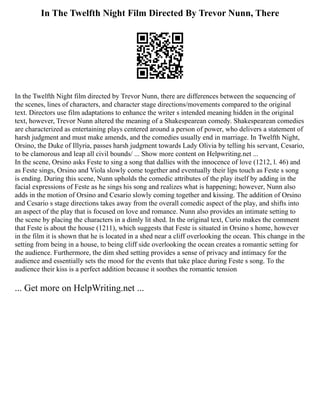 In The Twelfth Night Film Directed By Trevor Nunn, There
In the Twelfth Night film directed by Trevor Nunn, there are differences between the sequencing of
the scenes, lines of characters, and character stage directions/movements compared to the original
text. Directors use film adaptations to enhance the writer s intended meaning hidden in the original
text, however, Trevor Nunn altered the meaning of a Shakespearean comedy. Shakespearean comedies
are characterized as entertaining plays centered around a person of power, who delivers a statement of
harsh judgment and must make amends, and the comedies usually end in marriage. In Twelfth Night,
Orsino, the Duke of Illyria, passes harsh judgment towards Lady Olivia by telling his servant, Cesario,
to be clamorous and leap all civil bounds/ ... Show more content on Helpwriting.net ...
In the scene, Orsino asks Feste to sing a song that dallies with the innocence of love (1212, l. 46) and
as Feste sings, Orsino and Viola slowly come together and eventually their lips touch as Feste s song
is ending. During this scene, Nunn upholds the comedic attributes of the play itself by adding in the
facial expressions of Feste as he sings his song and realizes what is happening; however, Nunn also
adds in the motion of Orsino and Cesario slowly coming together and kissing. The addition of Orsino
and Cesario s stage directions takes away from the overall comedic aspect of the play, and shifts into
an aspect of the play that is focused on love and romance. Nunn also provides an intimate setting to
the scene by placing the characters in a dimly lit shed. In the original text, Curio makes the comment
that Feste is about the house (1211), which suggests that Feste is situated in Orsino s home, however
in the film it is shown that he is located in a shed near a cliff overlooking the ocean. This change in the
setting from being in a house, to being cliff side overlooking the ocean creates a romantic setting for
the audience. Furthermore, the dim shed setting provides a sense of privacy and intimacy for the
audience and essentially sets the mood for the events that take place during Feste s song. To the
audience their kiss is a perfect addition because it soothes the romantic tension
... Get more on HelpWriting.net ...
 