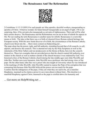 The Renaissance And The Reformation
2 Corinthians 11:13 15 (NIV) For such people are false apostles, deceitful workers, masquerading as
apostles of Christ. 14And no wonder, for Satan himself masquerades as an angel of light. 15It is not
surprising, then, if his servants also masquerade as servants of righteousness. Their end will be what
their actions deserve. The Renaissance and the Reformation was an era in time of rebirth for aspects in
life. Per our reading the term Renaissance is another name for rebirth. Renaissance is a term that
means re birth . The idea is that there was a re birth of classical Greco Roman cultural heritage into
European society. With this new found discover of re birth, the circumstances of the Roman Catholic
church were thrust into the ... Show more content on Helpwriting.net ...
The pope alone has the power, right, and full authority, extending beyond that of all councils, to call,
adjourn, and dissolve the councils. This is attested not only by the Holy Scriptures as well as the
statements of the Holy Fathers and our predecessors on the throne at Rome, but even the councils
themselves. These two examples that are provided proves that the church wanted full authority over
matters in the church as well as matters outside of the church because it was ordained by God. Two
historical critics of the Roman Catholic church during the late middle ages were John Wycliffe and
John Hus. Neither men were humanist, John Wycliffe was a professor who had strong views of the
pope. On the other hand, John Hus was a priest who also taught at University where he was introduced
to the teachings of John Wycliffe. John Wycliffe wanted to expose the Pope of his corruption that was
consuming him because John Wycliffe believed the power was too much for the pope.
I confess that the indulgences of the pope, if they are what they are said to be, are a manifest
blasphemy, inasmuch as he claims a power to save men almost without limit...This doctrine is a
manifold blasphemy against Christ, inasmuch as the pope is extolled above his humanity and
... Get more on HelpWriting.net ...
 
