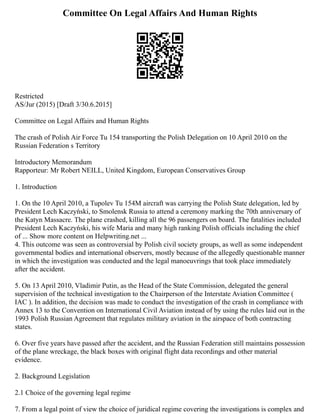 Committee On Legal Affairs And Human Rights
Restricted
AS/Jur (2015) [Draft 3/30.6.2015]
Committee on Legal Affairs and Human Rights
The crash of Polish Air Force Tu 154 transporting the Polish Delegation on 10 April 2010 on the
Russian Federation s Territory
Introductory Memorandum
Rapporteur: Mr Robert NEILL, United Kingdom, European Conservatives Group
1. Introduction
1. On the 10 April 2010, a Tupolev Tu 154M aircraft was carrying the Polish State delegation, led by
President Lech Kaczyński, to Smolensk Russia to attend a ceremony marking the 70th anniversary of
the Katyn Massacre. The plane crashed, killing all the 96 passengers on board. The fatalities included
President Lech Kaczyński, his wife Maria and many high ranking Polish officials including the chief
of ... Show more content on Helpwriting.net ...
4. This outcome was seen as controversial by Polish civil society groups, as well as some independent
governmental bodies and international observers, mostly because of the allegedly questionable manner
in which the investigation was conducted and the legal manoeuvrings that took place immediately
after the accident.
5. On 13 April 2010, Vladimir Putin, as the Head of the State Commission, delegated the general
supervision of the technical investigation to the Chairperson of the Interstate Aviation Committee (
IAC ). In addition, the decision was made to conduct the investigation of the crash in compliance with
Annex 13 to the Convention on International Civil Aviation instead of by using the rules laid out in the
1993 Polish Russian Agreement that regulates military aviation in the airspace of both contracting
states.
6. Over five years have passed after the accident, and the Russian Federation still maintains possession
of the plane wreckage, the black boxes with original flight data recordings and other material
evidence.
2. Background Legislation
2.1 Choice of the governing legal regime
7. From a legal point of view the choice of juridical regime covering the investigations is complex and
 
