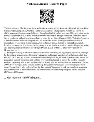 Yoshitaka Amano Research Paper
Yoshitaka Amano: The Supreme Artist Yohistaka Amano is widely known for his work with the Final
Fantasy video game series, Vampire Hunter D, and various other projects. Amano has shown his
ability to endure through many challenges throughout his life and created incredible works that inspire
many all over the world. Amano continues to draw and inspire through various art forms that he has
fun in producing without heed to schedules or plans for his future (Dream, 2009). Yoshitaka Amano is
a world renowned artist and designer who has always shown an amazing talent in the realm of
illustrations even without formal training, but he has not limited himself to one medium, outlet,
location, company, or title. Amano is the youngest in his family so he didn t receive his parents praises
and encouragement as much as his siblings (Dream, 2009), and this ... Show more content on
Helpwriting.net ...
5). He began working at Tatsunoko Productions while continuing his high school education, although
he did not end up completing his primary education and instead went to work at Tatsunoko full time
(Ciolek, 2012, para. 6). Amano learned animation through on the job work experience as a part of the
production team at Tatsunoko, and within a few years they looked to him as the resident character
designer by putting him in a secret room and not letting him out until a character was created (Dream,
2009). Even though Amano felt [he] can t keep doing character design if [he wants] to grow as an
artist (Dream, 2009) after only working for five years at Tatsunoko, it took him another ten years to
finally branch out as a freelance artist. He embraced his love of having complete artistic freedom
(RPGamer, 2002, para.
... Get more on HelpWriting.net ...
 