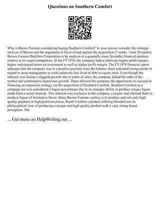 Questions on Southern Comfort
Why is Brown Forman considering buying Southern Comfort? In your answer consider the strategic
motives of Brown and the arguments in favor of and against the acquisition (7 marks / total 20 marks).
Brown Forman Distillers Corporation is by analysis in a generally more favorable financial position
relative to its major competitors. In the FY1978, the company held a relatively higher profit margin,
higher anticipated return on investment as well as higher profit margin. The FY1978 financial report
indicates that the company was in a positive position since the balance sheet indicated strong results in
regard to asset management as wells relatively low level of debt to equity ratio. Even though the
industry was facing a sluggish growth rate in terms of sales, the company defied the odds of the
market and continued to experience growth. These allowed the company the opportunity to succeed in
financing an expansion strategy via the acquisition of Southern Comfort. Southern Comfort as a
company too was considered a liquor powerhouse due to its strategic ability to produce unique liquor
made from a secret formula. This formula was exclusive to the company s owners and allowed them to
produce liquor of distinctive flavor. Since Brown Forman s policy is to produce and sell only high
quality products at high/premium prices, South Comfort s product offering blended into its
philosophical view of producing a unique and high quality product with a very strong brand
perception. The
... Get more on HelpWriting.net ...
 