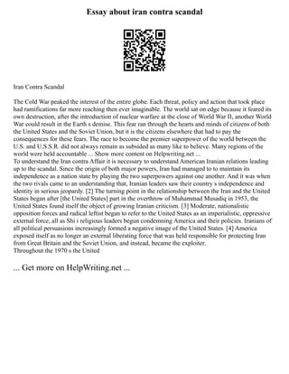 Essay about iran contra scandal
Iran Contra Scandal
The Cold War peaked the interest of the entire globe. Each threat, policy and action that took place
had ramifications far more reaching then ever imaginable. The world sat on edge because it feared its
own destruction, after the introduction of nuclear warfare at the close of World War II, another World
War could result in the Earth s demise. This fear ran through the hearts and minds of citizens of both
the United States and the Soviet Union, but it is the citizens elsewhere that had to pay the
consequences for these fears. The race to become the premier superpower of the world between the
U.S. and U.S.S.R. did not always remain as subsided as many like to believe. Many regions of the
world were held accountable ... Show more content on Helpwriting.net ...
To understand the Iran contra Affair it is necessary to understand American Iranian relations leading
up to the scandal. Since the origin of both major powers, Iran had managed to to maintain its
independence as a nation state by playing the two superpowers against one another. And it was when
the two rivals came to an understanding that, Iranian leaders saw their country s independence and
identity in serious jeopardy. [2] The turning point in the relationship between the Iran and the United
States began after [the United States] part in the overthrow of Muhammad Musadiq in 1953, the
United States found itself the object of growing Iranian criticism. [3] Moderate, nationalistic
opposition forces and radical leftist began to refer to the United States as an imperialistic, oppressive
external force, all as Shi i religious leaders begun condemning America and their policies. Iranians of
all political persuasions increasingly formed a negative image of the United States. [4] America
exposed itself as no longer an external liberating force that was held responsible for protecting Iran
from Great Britain and the Soviet Union, and instead, became the exploiter.
Throughout the 1970 s the United
... Get more on HelpWriting.net ...
 