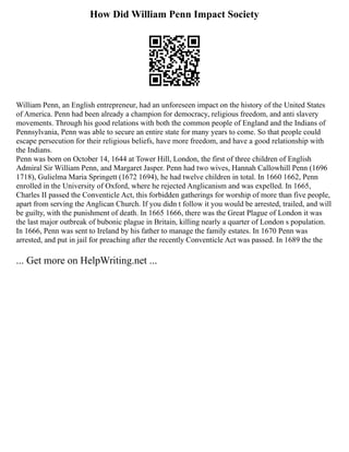 How Did William Penn Impact Society
William Penn, an English entrepreneur, had an unforeseen impact on the history of the United States
of America. Penn had been already a champion for democracy, religious freedom, and anti slavery
movements. Through his good relations with both the common people of England and the Indians of
Pennsylvania, Penn was able to secure an entire state for many years to come. So that people could
escape persecution for their religious beliefs, have more freedom, and have a good relationship with
the Indians.
Penn was born on October 14, 1644 at Tower Hill, London, the first of three children of English
Admiral Sir William Penn, and Margaret Jasper. Penn had two wives, Hannah Callowhill Penn (1696
1718), Gulielma Maria Springett (1672 1694), he had twelve children in total. In 1660 1662, Penn
enrolled in the University of Oxford, where he rejected Anglicanism and was expelled. In 1665,
Charles II passed the Conventicle Act, this forbidden gatherings for worship of more than five people,
apart from serving the Anglican Church. If you didn t follow it you would be arrested, trailed, and will
be guilty, with the punishment of death. In 1665 1666, there was the Great Plague of London it was
the last major outbreak of bubonic plague in Britain, killing nearly a quarter of London s population.
In 1666, Penn was sent to Ireland by his father to manage the family estates. In 1670 Penn was
arrested, and put in jail for preaching after the recently Conventicle Act was passed. In 1689 the the
... Get more on HelpWriting.net ...
 