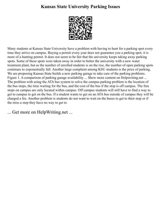 Kansas State University Parking Issues
Many students at Kansas State University have a problem with having to hunt for a parking spot every
time they arrive on campus. Buying a permit every year does not guarantee you a parking spot; it is
more of a hunting permit. It does not seem to be fair that the university keeps taking away parking
spots. Some of these spots were taken away in order to better the university with a new water
treatment plant, but as the number of enrolled students is on the rise, the number of open parking spots
continues to exponentially fall. Another large complaint among KSU students is the price of parking.
We are proposing Kansas State builds a new parking garage to take care of the parking problems.
Figure 1. A comparison of parking garage availability ... Show more content on Helpwriting.net ...
The problem with using the ATA bus system to solve the campus parking problem is the location of
the bus stops, the time waiting for the bus, and the cost of the bus if the stop is off campus. The free
stops on campus are only located within campus. Off campus students will still have to find a way to
get to campus to get on the bus. If a student wants to get on an ATA bus outside of campus they will be
charged a fee. Another problem is students do not want to wait on the buses to get to their stop or if
the miss a stop they have no way to get to
... Get more on HelpWriting.net ...
 