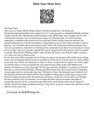 Silent Tears Short Story
The Silent Tears
Have you ever being robbed? Being robbed is not about being brave, but being safe.
During the Christmas holiday season when I was 14, I woke up early on a beautiful Monday morning
trying to find my dad. My dad had a small business at the market place, and I wanted to go to work
with him that morning. I was in need of extra money for Christmas gifts. I was full of energy,
enthusiasm, confidence and a heart full of love and trust. When I finally found my dad who was
outside loading the car with the merchandise, I asked Dad can I go to work with you today? I want to
help you, so I can make some extra money for gifts. There was a long pause before he said Are you
sure you can handle it, remember it is Christmas time and people come from all over the place to shop,
and we will be very busy. I quickly replied Of course, I am good with math, and how hard it could be
to sell the famous chine melamine dishes? After all they sell own its own. Well my father continues
Let s take your sister to help you too.
On our way to the Market my dad said I will help you girls to set up and I need to head out to storage
to get more merchandise Before he left he reminded us of the prices of all the items we will be selling
in our little store. While we waited for my father to return, we practiced our math so we will be right
on with the money. As the time passed my sister and I became better at the small addition and
subtraction equations we were practicing. We felt more and more confident so we began to sell more
and more. As this beautiful Monday morning continued things took a turn for the worst. A pregnant
women approached us and bought more than 100 dollars of item. She had asked me to help her with
her bags, the woman had told me that she was incapable of lifting heavy things. Once we got to her
house she had promised me that she should pay and tip me. As the nice 14 year old I was I thought
that this would be a win win situation. As we began the short walk to her house, she began to
compliment me and out nice conversation had allowed for me to build a trust with the unknown
woman, and did not suspect anything would go wrong. Once we got to a certain ally which the woman
said was on the way to her
... Get more on HelpWriting.net ...
 