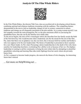 Analysis Of The Film Whale Riders
In the Film Whale Riders, the director Niki Caro, does an excellent job in developing critical themes
combining spiritual and religious traditions resonating with the audience. The compelling themes
demonstrated in the movie such as leadership, change of role in women, connection to nature,
traditions and change are all eloquently presented as the plot unfolds. As a young woman myself, I can
feel empathy towards the main protagonist, Pai, as she puts maximum effort in convincing her
grandfather Koro, that she can be the families next whale rider.
As the movie begins, the tone of Pai s monologue where she describes how her family awaits the birth
of the first born boy who would become chief, moderately sets the the mood for the rest of the film.
Pai, states that there was no gladness was she was born; this is because both her mother and brother [
who was suppose to be the next leader] died. The theme of leadership is presented as Koro searches
for a new Maori leader. As Pai s dad, Porourangi, denies leadership due to the death of his wife, Koro
searches for leadership elsewhere; overlooking Pai s ability to do so because of her sex. Pai displays
leadership in wanting to aid her community in being the next whale rider by attempting to attend her
grandfather schooling and learning Mau raku (stick fighting) from her uncle whom she privately
learns from.
As Pai s conquest to become leader progress, she unravels the theme of role changing. An interesting
factor that I noticed
... Get more on HelpWriting.net ...
 