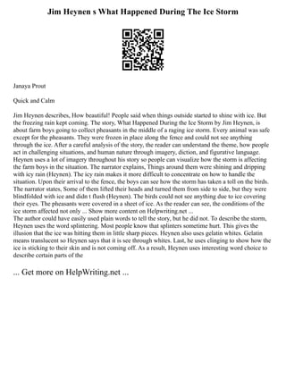 Jim Heynen s What Happened During The Ice Storm
Janaya Prout
Quick and Calm
Jim Heynen describes, How beautiful! People said when things outside started to shine with ice. But
the freezing rain kept coming. The story, What Happened During the Ice Storm by Jim Heynen, is
about farm boys going to collect pheasants in the middle of a raging ice storm. Every animal was safe
except for the pheasants. They were frozen in place along the fence and could not see anything
through the ice. After a careful analysis of the story, the reader can understand the theme, how people
act in challenging situations, and human nature through imagery, diction, and figurative language.
Heynen uses a lot of imagery throughout his story so people can visualize how the storm is affecting
the farm boys in the situation. The narrator explains, Things around them were shining and dripping
with icy rain (Heynen). The icy rain makes it more difficult to concentrate on how to handle the
situation. Upon their arrival to the fence, the boys can see how the storm has taken a toll on the birds.
The narrator states, Some of them lifted their heads and turned them from side to side, but they were
blindfolded with ice and didn t flush (Heynen). The birds could not see anything due to ice covering
their eyes. The pheasants were covered in a sheet of ice. As the reader can see, the conditions of the
ice storm affected not only ... Show more content on Helpwriting.net ...
The author could have easily used plain words to tell the story, but he did not. To describe the storm,
Heynen uses the word splintering. Most people know that splinters sometime hurt. This gives the
illusion that the ice was hitting them in little sharp pieces. Heynen also uses gelatin whites. Gelatin
means translucent so Heynen says that it is see through whites. Last, he uses clinging to show how the
ice is sticking to their skin and is not coming off. As a result, Heynen uses interesting word choice to
describe certain parts of the
... Get more on HelpWriting.net ...
 
