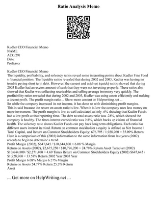 Ratio Analysis Memo
Kudler CEO Financial Memo
NAME
ACC/291
Date
Professor
Kudler CEO Financial Memo
The liquidity, profitability, and solvency ratios reveal some interesting points about Kudler Fine Food
s financial position. The liquidity ratios revealed that during 2002 and 2003, Kudler was having no
trouble paying short term debt. However, the current and acid test (quick) ratios showed that during
2003 Kudler had an excess amount of cash that they were not investing properly. These ratios also
showed that Kudler was collecting receivables and selling average inventory very quickly. The
profitability ratios revealed that during 2002 and 2003, Kudler was using assets efficiently and making
a decent profit. The profit margin ratio ... Show more content on Helpwriting.net ...
So while the company increased its net income, it has done so with diminishing profit margins.
This is said because the return on assets ratio is low. When it is low the company uses less money on
more investment. The profit margin is low as well calculated at only .6% showing that Kudler Foods
had a low profit at that reporting time. The debt to total assets ratio was .28%, which showed the
company is healthy. The times interest earned ratio was 9.8%, which backs up claims of financial
health. The solvency ratio shows Kudler Foods can pay back long term obligations. Each ratio has
different users interest in mind. Return on common stockholder s equity is defined as Net Income /
Total Capital, and Return on Common Stockholders Equity: 676,795 / 1,928,960 = 35.09% Return.
Here is a comparison of this (2003) information to the same information from last years (2002)
records to begin to determine a trend.
Profit Margin (2002), $647,645 / $10,644,800 = 6.08 % Margin
Return on Assets (2002), $2,675,250 / $10,796,200 = 24.78% Return Asset Turnover (2002)
$10,644,800 / $2,271,400 = 4.69 Times Return on Common Stockholders Equity (2002) $647,645 /
$1,928,960 = 33.58% Return 2002 Year 2003 Year
Profit Margin 6.08% Margin 6.27% Margin
Return on Assets 24.78% Return 25.3% Return
Asset
... Get more on HelpWriting.net ...
 