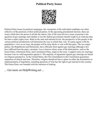 Political Party Issues
Political Party Issues In political campaigns, the viewpoints of the individual candidates are often
reflective of the positions of their political parties. In the upcoming presidential election, there are
issues which have the power to divide the nation. One of the most divisive issues at present is the
question of gay marriage and whether or not the federal government should weigh in on what has thus
far been a states rights issue. Both on the state and national levels, the perspective of the people in the
various political jurisdictions will determine the way in which they vote. If a party agrees with the
population s view on an issue, the people will be more likely to vote with that party. The two major
parties, the Republicans and Democrats, have officially been against gay marriage although a few
have differed from the party s position. Less is known where some of the third parties, such as the
Green Party, Libertarian Party, and Constitution Party, stand on the issue. I support same sex marriage
because I see no valid arguments against it. The majority of arguments against gay marriage are based
on religious perspective. In the United States, the First Amendment to the Constitution guarantees
separation of church and state. Therefore, religion should not have a place in either the formulation or
implementation of legislation, including questions of who has the right to get married in this country.
The Green Party was founded with the intention of making
... Get more on HelpWriting.net ...
 