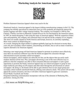 Marketing Analysis for American Apparel
Problem Statement American Apparel whom once used to be the
Situational Analysis: American apparel is the largest clothing manufacturing company in the U.S. The
company has initially specialized in cotton knit wear yet it has gradually developed the interest for
leotard, leggings and other vintage inspired clothing. The company was founded in 1989 by Dov
Charney. Charney was born in Montreal, Canada however he was fascinated by the American culture.
In 1991, he started designing T shirt using the name of American apparel. With the expansion of their
sales and popularity, the company sub contracted Sam Lim and moved the company to Los Angeles.
The stores are usually situated in North America and Europe, however, its currently expanding ...
Show more content on Helpwriting.net ...
As a result, changing the target market to eighteen (globally legal age for election) to twenty three
years old, post secondary school students, concentrating on females, but as well as males would be a
superior alternative for American Apparel.
Selecting a new target group will lead American Apparel to promote its products more effectively,
since there are numerous different ways that the brand can appeal the consumers through.
Advertisement on post secondary school newspapers
School newspapers, which students can subscribe for free, are the objects that can easily reach
students attention all the time. Plus, newspaper advertising is one of the most efficient ways to
publicize what the companies can offer to their consumers.Because newspapers is such a great
opportunity to promote the brand, American Apparel may use school newspapers to grasp its new
target market by providing cut off coupons and other deals through the advertisement on school
newspapers. By doing so, the brand will be able to gain attention from its new target group post
secondary school students and benefit them by offering some attractive deals. This action will not only
appeal the current consumers, but also it will allow American Apparel to gain new customers.
Social Media: Facebook and Twitter
Integrated marketing communication incorporates with one of the elements in Marketing Mix,
promotion. Among all of the
... Get more on HelpWriting.net ...
 