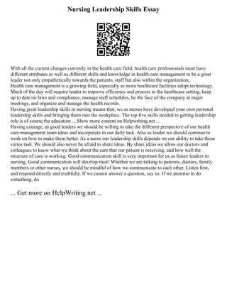 Nursing Leadership Skills Essay
With all the current changes currently in the health care field; health care professionals must have
different attributes as well as different skills and knowledge in health care management to be a great
leader not only empathetically towards the patients, staff but also within the organization,
Health care management is a growing field, especially as more healthcare facilities adopt technology.
Much of the day will require leader to improve efficiency and process in the healthcare setting, keep
up to date on laws and compliance, manage staff schedules, be the face of the company at major
meetings, and organize and manage the health records.
Having great leadership skills in nursing means that, we as nurses have developed your own personal
leadership skills and bringing them into the workplace. The top five skills needed in getting leadership
role is of course the education ... Show more content on Helpwriting.net ...
Having courage, as good leaders we should be willing to take the different perspective of our health
care management team ideas and incorporate in our daily task. Also as leader we should continue to
work on how to make them better. As a nurse our leadership skills depends on our ability to take those
varies task. We should also never be afraid to share ideas. By share ideas we allow our doctors and
colleagues to know what we think about the care that our patient is receiving, and how well the
structure of care is working. Good communication skill is very important for us as future leaders in
nursing. Good communication will develop trust! Whether we are talking to patients, doctors, family
members or other nurses, we should be mindful of how we communicate to each other. Listen first,
and respond directly and truthfully. If we cannot answer a question, say so. If we promise to do
something, do
... Get more on HelpWriting.net ...
 