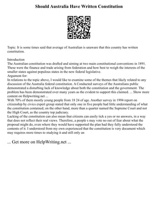 Should Australia Have Written Constitution
Topic: It is some times said that average of Australian is unaware that this country has written
constitution.
Introduction
The Australian constitution was drafted and aiming at two main constitutional conventions in 1891.
These were the finance and trade arising from federation and how best to weigh the interests of the
smaller states against populous states in the new federal legislative.
Argument for:
In relations to the topic above, I would like to examine some of the themes that likely related to any
discussion of the Australia federal constitution. A Conducted surveys of the Australians public
demonstrated a disturbing lack of knowledge about both the constitution and the government. The
problem has been demonstrated over many years as the evident to support this claimed. ... Show more
content on Helpwriting.net ...
With 70% of them mostly young people from 18 24 of age. Another survey in 1994 report on
citizenship by civics expert group stated that only one in five people had little understanding of what
the constitution contained; on the other hand, more than a quarter named the Supreme Court and not
the High Court, as the country top judiciary.
Lacking of the constitution can also mean that citizens can easily tick a yes or no answers, in a way
that does not reflect their real views. Therefore, a people s may vote no out of fear about what the
proposal might do, even where they would have supported the plan had they fully understood the
contents of it. I understood from my own experienced that the constitution is very document which
may requires more times to studying it and still only an
... Get more on HelpWriting.net ...
 