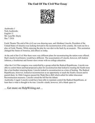 The End Of The Civil War Essay
Ausbrooks 1
Nick Ausbrooks
English 11
Mr. Lara/Mr. Doyle
Dec 7 2016
Fords Theatre The end of the civil war was drawing near, and Abraham Lincoln, President of the
United States of America was looking forward to the reconstruction of his country. He went out for a
play at Fords Theatre. While enjoying the play he was shot in the back by an assassin . This assination
changed the future of America, and affects us today.
At the end of the Civil War there were very different plans for reconstructing the nation were offered.
Had Lincoln lived history would have different. The assassination of Lincoln, however, left Andrew
Johnson, a Southerner and former slave owner with no college education.
After the Civil War congress was controlled by a group called the Radical Republicans. Lincoln was
able to control them and had proposed a plan for reconstruction that looked to treating the South more
like a lost brother returning home. Lincoln looked to reconstruction as a time of healing. The Radical
Republicans, however, looked at reconstruction as an opportunity to teach the South a lesson and to
punish them. In 1866 Congress passed the Wade Davis Bill which called for rather draconian
Reconstruction measures. Lincoln vetoed the bill but the debate
Ausbrooks 2 raged. Lincoln would have been able to maintain control the Radical Republicans, at
least that is what is thought to be true. Lincoln s death, however, left a blank space in
... Get more on HelpWriting.net ...
 