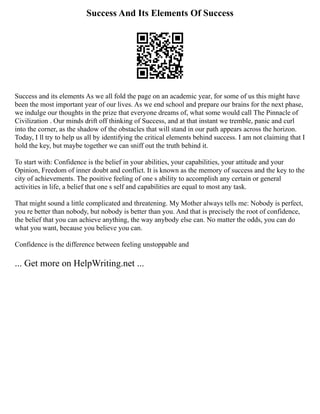 Success And Its Elements Of Success
Success and its elements As we all fold the page on an academic year, for some of us this might have
been the most important year of our lives. As we end school and prepare our brains for the next phase,
we indulge our thoughts in the prize that everyone dreams of, what some would call The Pinnacle of
Civilization . Our minds drift off thinking of Success, and at that instant we tremble, panic and curl
into the corner, as the shadow of the obstacles that will stand in our path appears across the horizon.
Today, I ll try to help us all by identifying the critical elements behind success. I am not claiming that I
hold the key, but maybe together we can sniff out the truth behind it.
To start with: Confidence is the belief in your abilities, your capabilities, your attitude and your
Opinion, Freedom of inner doubt and conflict. It is known as the memory of success and the key to the
city of achievements. The positive feeling of one s ability to accomplish any certain or general
activities in life, a belief that one s self and capabilities are equal to most any task.
That might sound a little complicated and threatening. My Mother always tells me: Nobody is perfect,
you re better than nobody, but nobody is better than you. And that is precisely the root of confidence,
the belief that you can achieve anything, the way anybody else can. No matter the odds, you can do
what you want, because you believe you can.
Confidence is the difference between feeling unstoppable and
... Get more on HelpWriting.net ...
 