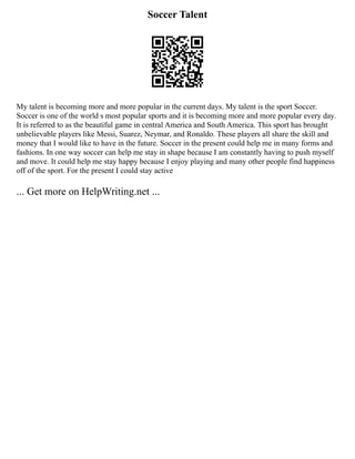 Soccer Talent
My talent is becoming more and more popular in the current days. My talent is the sport Soccer.
Soccer is one of the world s most popular sports and it is becoming more and more popular every day.
It is referred to as the beautiful game in central America and South America. This sport has brought
unbelievable players like Messi, Suarez, Neymar, and Ronaldo. These players all share the skill and
money that I would like to have in the future. Soccer in the present could help me in many forms and
fashions. In one way soccer can help me stay in shape because I am constantly having to push myself
and move. It could help me stay happy because I enjoy playing and many other people find happiness
off of the sport. For the present I could stay active
... Get more on HelpWriting.net ...
 