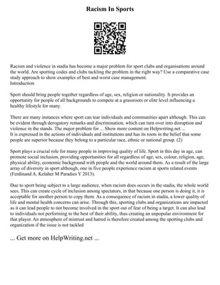 Racism In Sports
Racism and violence in stadia has become a major problem for sport clubs and organisations around
the world. Are sporting codes and clubs tackling the problem in the right way? Use a comparative case
study approach to show examples of best and worst case management.
Introduction
Sport should bring people together regardless of age, sex, religion or nationality. It provides an
opportunity for people of all backgrounds to compete at a grassroots or elite level influencing a
healthy lifestyle for many.
There are many instances where sport can tear individuals and communities apart although. This can
be evident through derogatory remarks and discrimination, which can turn over into disruption and
violence in the stands. The major problem for ... Show more content on Helpwriting.net ...
It is expressed in the actions of individuals and institutions and has its roots in the belief that some
people are superior because they belong to a particular race, ethnic or national group. (2)
Sport plays a crucial role for many people in improving quality of life. Sport in this day in age, can
promote social inclusion, providing opportunities for all regardless of age, sex, colour, religion, age,
physical ability, economic background with people and the world around them. As a result of the large
array of diversity in sport although, one in five people experience racism at sports related events
(Ferdinand A, Kelaher M Paradies Y 2013).
Due to sport being subject to a large audience, when racism does occurs in the stadia, the whole world
sees. This can create cycle of inclusion among spectators, in that because one person is doing it, it is
acceptable for another person to copy them. As a consequence of racism in stadia, a lower quality of
life and mental health concerns can arise. Through this, sporting clubs and organizations are impacted
as it can lead people to not become involved in the sport out of fear of being a target. It can also lead
to individuals not performing to the best of their ability, thus creating an unpopular environment for
that player. An atmosphere of mistrust and hatred is therefore created among the sporting clubs and
organization if the issue is not tackled
... Get more on HelpWriting.net ...
 