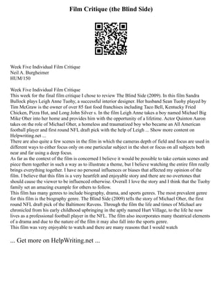 Film Critique (the Blind Side)
Week Five Individual Film Critique
Neil A. Burgheimer
HUM/150
Week Five Individual Film Critique
This week for the final film critique I chose to review The Blind Side (2009). In this film Sandra
Bullock plays Leigh Anne Tuohy, a successful interior designer. Her husband Sean Tuohy played by
Tim McGraw is the owner of over 85 fast food franchises including Taco Bell, Kentucky Fried
Chicken, Pizza Hut, and Long John Silver s. In the film Leigh Anne takes a boy named Michael Big
Mike Oher into her home and provides him with the opportunity of a lifetime. Actor Quinton Aaron
takes on the role of Michael Oher, a homeless and traumatized boy who became an All American
football player and first round NFL draft pick with the help of Leigh ... Show more content on
Helpwriting.net ...
There are also quite a few scenes in the film in which the cameras depth of field and focus are used in
different ways to either focus only on one particular subject in the shot or focus on all subjects both
near and far using a deep focus.
As far as the context of the film is concerned I believe it would be possible to take certain scenes and
piece them together in such a way as to illustrate a theme, but I believe watching the entire film really
brings everything together. I have no personal influences or biases that affected my opinion of the
film. I believe that this film is a very heartfelt and enjoyable story and there are no overtones that
should cause the viewer to be influenced otherwise. Overall I love the story and I think that the Tuohy
family set an amazing example for others to follow.
This film has many genres to include biography, drama, and sports genres. The most prevalent genre
for this film is the biography genre. The Blind Side (2009) tells the story of Michael Oher, the first
round NFL draft pick of the Baltimore Ravens. Through the film the life and times of Michael are
chronicled from his early childhood upbringing in the aptly named Hurt Village, to the life he now
lives as a professional football player in the NFL. The film also incorporates many theatrical elements
of a drama and due to the nature of the film it may also fall into the sports genre.
This film was very enjoyable to watch and there are many reasons that I would watch
... Get more on HelpWriting.net ...
 