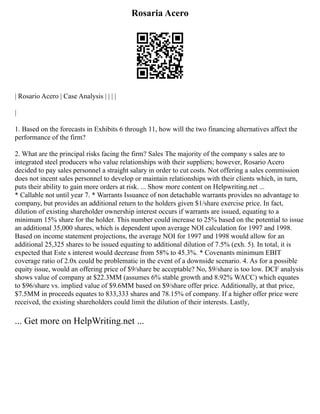 Rosaria Acero
| Rosario Acero | Case Analysis | | | |
|
1. Based on the forecasts in Exhibits 6 through 11, how will the two financing alternatives affect the
performance of the firm?
2. What are the principal risks facing the firm? Sales The majority of the company s sales are to
integrated steel producers who value relationships with their suppliers; however, Rosario Acero
decided to pay sales personnel a straight salary in order to cut costs. Not offering a sales commission
does not incent sales personnel to develop or maintain relationships with their clients which, in turn,
puts their ability to gain more orders at risk. ... Show more content on Helpwriting.net ...
* Callable not until year 7. * Warrants Issuance of non detachable warrants provides no advantage to
company, but provides an additional return to the holders given $1/share exercise price. In fact,
dilution of existing shareholder ownership interest occurs if warrants are issued, equating to a
minimum 15% share for the holder. This number could increase to 25% based on the potential to issue
an additional 35,000 shares, which is dependent upon average NOI calculation for 1997 and 1998.
Based on income statement projections, the average NOI for 1997 and 1998 would allow for an
additional 25,325 shares to be issued equating to additional dilution of 7.5% (exh. 5). In total, it is
expected that Este s interest would decrease from 58% to 45.3%. * Covenants minimum EBIT
coverage ratio of 2.0x could be problematic in the event of a downside scenario. 4. As for a possible
equity issue, would an offering price of $9/share be acceptable? No, $9/share is too low. DCF analysis
shows value of company at $22.3MM (assumes 6% stable growth and 8.92% WACC) which equates
to $96/share vs. implied value of $9.6MM based on $9/share offer price. Additionally, at that price,
$7.5MM in proceeds equates to 833,333 shares and 78.15% of company. If a higher offer price were
received, the existing shareholders could limit the dilution of their interests. Lastly,
... Get more on HelpWriting.net ...
 