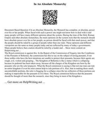 In An Absolute Monarchy
Document Based Question 4 In an Absolute Monarchy, the Monarch has complete, or absolute, power
over his or her people. When faced with such a power one might not know how to deal with it and
many people will have many different opinions about the system. During the time of the Holy Roman
Empire and other absolute monarchies, the main opinions on the system were that the monarch should
have absolute power over his or her people, no person should be faced with that much power, and that
the people should be ruled by a group of people rather than one ruler. These opinions and different
viewpoints are the same as many people today and are reflected by many of today s governments.
Many people believe that a nation should be ruled by a leader and ... Show more content on
Helpwriting.net ...
The Royal commision is against this. In the Report of the Commission of Enquiry into the Conditions
of the Peasants of Bohemia, the commission has this to say on the subject of taxing peasants, Even
those nobles who have the best intentions are unable to protect their peasants, because their agents are
rough, evil, violent and grasping... The Kingdom of Bohemia is like a statue which is collapsing
because its pedestal has been taken away, because all the charges of the Kingdom are born by the
peasants who are the sole taxpayers. What the Royal commision is saying is that not one man can rule
an entire kingdom if even his men cannot help to rule portions of it. Also, that in making these small,
uncontrollable portions, the ruler is begging for a collapse since the tax collectors of these portions are
making it impossible for the peasants to live there. The Royal commision believes that the peasants
should be thought of more than the monarch, since they bring in most of the Kingdom s
... Get more on HelpWriting.net ...
 