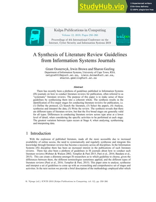 A Synthesis of Literature Review Guidelines
from Information Systems Journals
Grant Oosterwyk, Irwin Brown and Sharon Geeling
Department of Information Systems, University of Cape Town, RSA.
ostgra001@myuct.ac.za, irwin.brown@uct.ac.za,
sharon.geeling@uct.ac.za
Abstract
There has recently been a plethora of guidelines published in Information Systems
(IS) journals on how to conduct literature reviews for publication, often referred to as
“systematic” literature reviews. The purpose of this paper is to make sense of these
guidelines by synthesising them into a coherent whole. The synthesis results in the
identification of five major stages for conducting literature reviews for publication, i.e.
(1) Define the protocol, (2) Search the literature, (3) Select the papers, (4) Analyse,
synthesise and interpret the data, (5) Write the review. The synthesis reveals that there
are different types of literature review, but that the five broad stages are generally valid
for all types. Differences in conducting literature review across type arise at a lower
level of detail, when considering the specific activities to be performed at each stage.
The greatest variation between types occurs at Stage 4, when analysing, synthesising
and interpreting data.
1 Introduction
With the explosion of published literature, made all the more accessible due to increased
availability of online access, the need to systematically and regularly synthesise and integrate this
knowledge through literature reviews has become a necessity across all disciplines. In the Information
Systems (IS) discipline there has been an increased interest in the publications of such literature
reviews. There has also been a plethora of guidelines in IS journals about how to conduct such
literature reviews (Webster & Watson 2002; Templier & Paré 2015; Paré et al., 2016; Bandara et al.,
2015). This can create a dilemma amongst IS researchers as to which guideline to choose, given the
differences between them, the different terminologies sometimes applied, and the different types of
literature reviews (Paré et al., 2016; Templier & Paré, 2015). This paper aims to analyse, synthesise
and interpret a set of guidelines to come up with an overarching and comprehensive set of stages and
activities. In the next section we provide a brief description of the methodology employed after which
Kalpa Publications in Computing
Volume 12, 2019, Pages 250–260
Proceedings of 4th International Conference on the
Internet, Cyber Security and Information Systems 2019
K. Njenga (ed.), ICICIS 2019 (Kalpa Publications in Computing, vol. 12), pp. 250–260
 