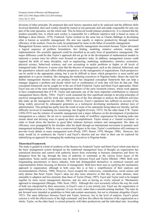 European Journal of Business and Management www.iiste.org
ISSN 2222-1905 (Paper) ISSN 2222-2839 (Online)
Vol.6, No.13, 2014
2
divisions of labor principle. He proposed that each factory operation had to be analyzed and the different skills
involved identified, then each worker should be trained in one particular skill and made responsible for only one
part of the total operation, not the whole task. This he believed would enhance productivity. It is claimed that the
modern assembly line, in which each worker is responsible for a different repetitive task is based on many of
Babbage’s ideas (Stoner, 1978). Frederick Taylor worked on the same line as Charles Babbage in developing
what is known as scientific management. His aim was equally to improve productivity through increased
efficiency of the workers. From his work, he perpetuated his name as the father of scientific management.
Management Science seems to have its roots in the scientific management movement because Taylor advocated
a logical sequence of problem formulation, fact finding, modeling, tentative solution, testing, and
implementation. His scientific approach could be classified as an early form of quantitative management. The
major difference could be that Taylor’s approach did not go far in the development of mathematical models to
represent a system since his efforts were focused on operative tasks. In addition, management science could
required the skills of many discipline, such as engineering, marketing, mathematics, statistics, economics,
physical science, behavioral sciences, and cost accounting to tackle problems at higher or all levels of
managerial tasks. However, it seems clear that the theories of management, such as the classical, behavioral, and
the quantitative schools each offers different perspective on the management of organizations. Each perspective
can be useful in the appropriate setting, but it can be difficult to know which perspective is most useful and
appropriate in a given situation, like managing the marketing executives in Nigerian banks. Hence the need for
further management theories that can produce broad but integrated conceptual framework that can help a
manager diagnose a problem and decide which tool or combination of tools that will best do that job. That
conceptual framework can be sought for in the use of both Frederick Taylor and Henri Fayol approaches. Henri
Fayol was one of the most influential management thinkers of the early twentieth century, whose work appears
to have complemented that of F.W. Taylor and represents one of the most important contributions to classical
management theory (Kelly, 1982). Fayol’s work contained the first significant attempt to develop principles of
top-level management, and his work also represents one of the first attempts to analyze the different activities
that make up the managerial role (Brodie, 1967). However, Fayol’s reputation has suffered on account of his
being widely perceived by subsequent generation as a technocrat developing mechanistic abstract laws of
administration. This perhap has partly been the result of some of his statements being taken too literally, and the
difficulty involved in translating his terminology into English (Urwick, 1937). On the other hand, F.W. Taylor
(1856-1915) was the initiator of scientific management and a major influence on the development of production
management as a subject. He set out to systematize the study of workflow organization by breaking tasks into
minute detail and devising ways to speed up their accomplishment. Taylor aimed at a ‘mental revolution’ in
order to break down the barriers to good labor relations between workers and management. His ideas on
efficiency were propagated by his disciples after his death through an international movement to promote such
management techniques. While he was a controversial figure in his time, Taylor’s contribution still continues to
provoke lively debate in many management texts (Pruijt, 1997; Stoner, 1978; Morgan, 1986). However, this
study would try to synthesize the Taylor’s and Fayol’s theories and see what in them can be explored for
indentifying an approach for managing the marketing executives in Nigerian banks.
Theoretical Framework
The study is guided in a kind of synthesis of the theories by Frederick Taylor and Henri Fayol which state that in
the basic management system designed on the traditional management lines of thought, an organization has
centralized direction and control with authority drawn from ownership in business enterprises and flows by
delegation from the top, through the lines of authority or command, to the various lower layers of the
organization. Some useful comparisons may be drawn between Fayol and Taylor (Merkel, 1980). Both were
longstanding practitioners in heavy industry; both had distinguished themselves in technical research and
experimentation before focusing on theories of management. Both have been seen as typifying the mechanistic
approach to organization, although in both cases this is at best a simplification of their analyses and
recommendations (Nelson, 1980). However, Fayol escaped the controversy, contradictions, social unease and
early demise that beset Taylor. Fayol’s ideas are also more attractive in that they are more abstract, more
amenable to adaption and less atomistic than those of Taylor (Pruijt, 1997). Fayol and Taylor tend to be lumped
together by more recent management theorists, and are seen as having an overly rational or ‘Mechanistic
approach to management (Morgan, 1986; Scott, 1992). Although this view accurately reflects the way the work
of both was interpreted by their successors; in Fayol’s case it is not entirely just. Fayol say the organization in
quasi-biological terms as a ‘body corporate’ (Corps Social), rather than a smooth-running machine. The rules he
put forward were intended as guidelines to limit and contain uncertainty, but not to eliminate altogether (Fayol,
1921). The main difference between Fayol and Taylor, however, lies in the level of analysis. Fayol’s prime
concern is with the effectiveness of the high command’ and how this affects the function of the organization as a
whole. Taylor, on the other hand, is corned primarily with labor productivity and the individual task. According
 