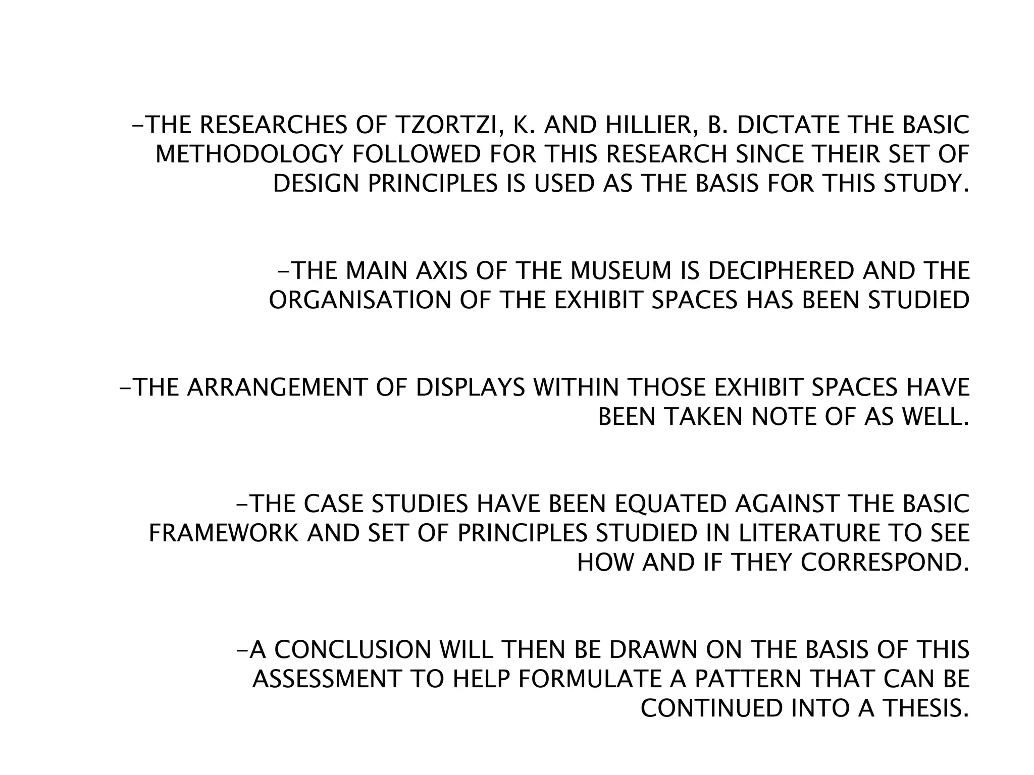 -THE RESEARCHES OF TZORTZI, K. AND HILLIER, B. DICTATE THE BASIC
METHODOLOGY FOLLOWED FOR THIS RESEARCH SINCE THEIR SET OF
DESIGN PRINCIPLES IS USED AS THE BASIS FOR THIS STUDY.
-THE MAIN AXIS OF THE MUSEUM IS DECIPHERED AND THE
ORGANISATION OF THE EXHIBIT SPACES HAS BEEN STUDIED
-THE ARRANGEMENT OF DISPLAYS WITHIN THOSE EXHIBIT SPACES HAVE
BEEN TAKEN NOTE OF AS WELL.
-THE CASE STUDIES HAVE BEEN EQUATED AGAINST THE BASIC
FRAMEWORK AND SET OF PRINCIPLES STUDIED IN LITERATURE TO SEE
HOW AND IF THEY CORRESPOND.
-A CONCLUSION WILL THEN BE DRAWN ON THE BASIS OF THIS
ASSESSMENT TO HELP FORMULATE A PATTERN THAT CAN BE
CONTINUED INTO A THESIS.
 