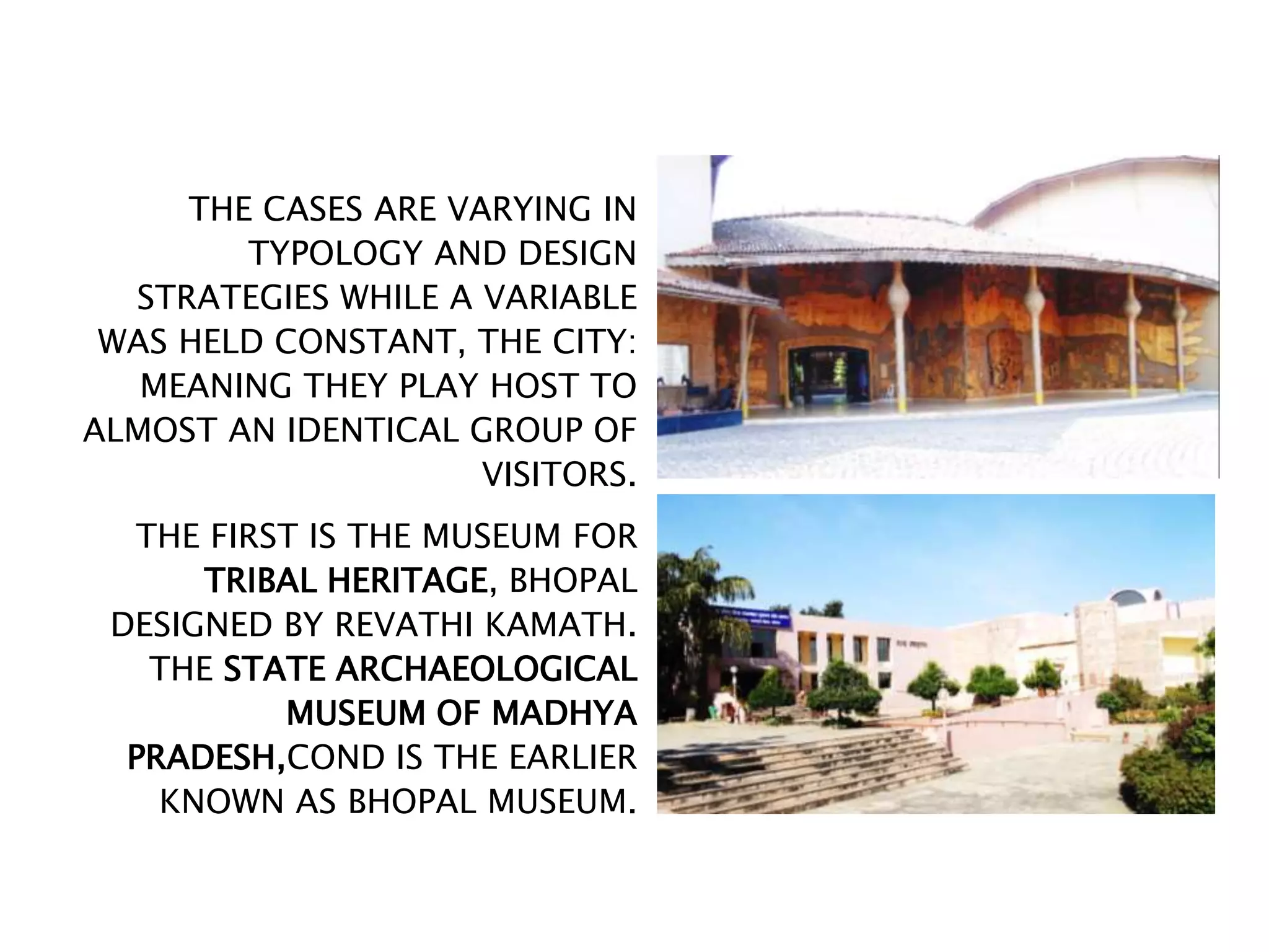 THE CASES ARE VARYING IN
TYPOLOGY AND DESIGN
STRATEGIES WHILE A VARIABLE
WAS HELD CONSTANT, THE CITY:
MEANING THEY PLAY HOST TO
ALMOST AN IDENTICAL GROUP OF
VISITORS.
THE FIRST IS THE MUSEUM FOR
TRIBAL HERITAGE, BHOPAL
DESIGNED BY REVATHI KAMATH.
THE STATE ARCHAEOLOGICAL
MUSEUM OF MADHYA
PRADESH,COND IS THE EARLIER
KNOWN AS BHOPAL MUSEUM.
 