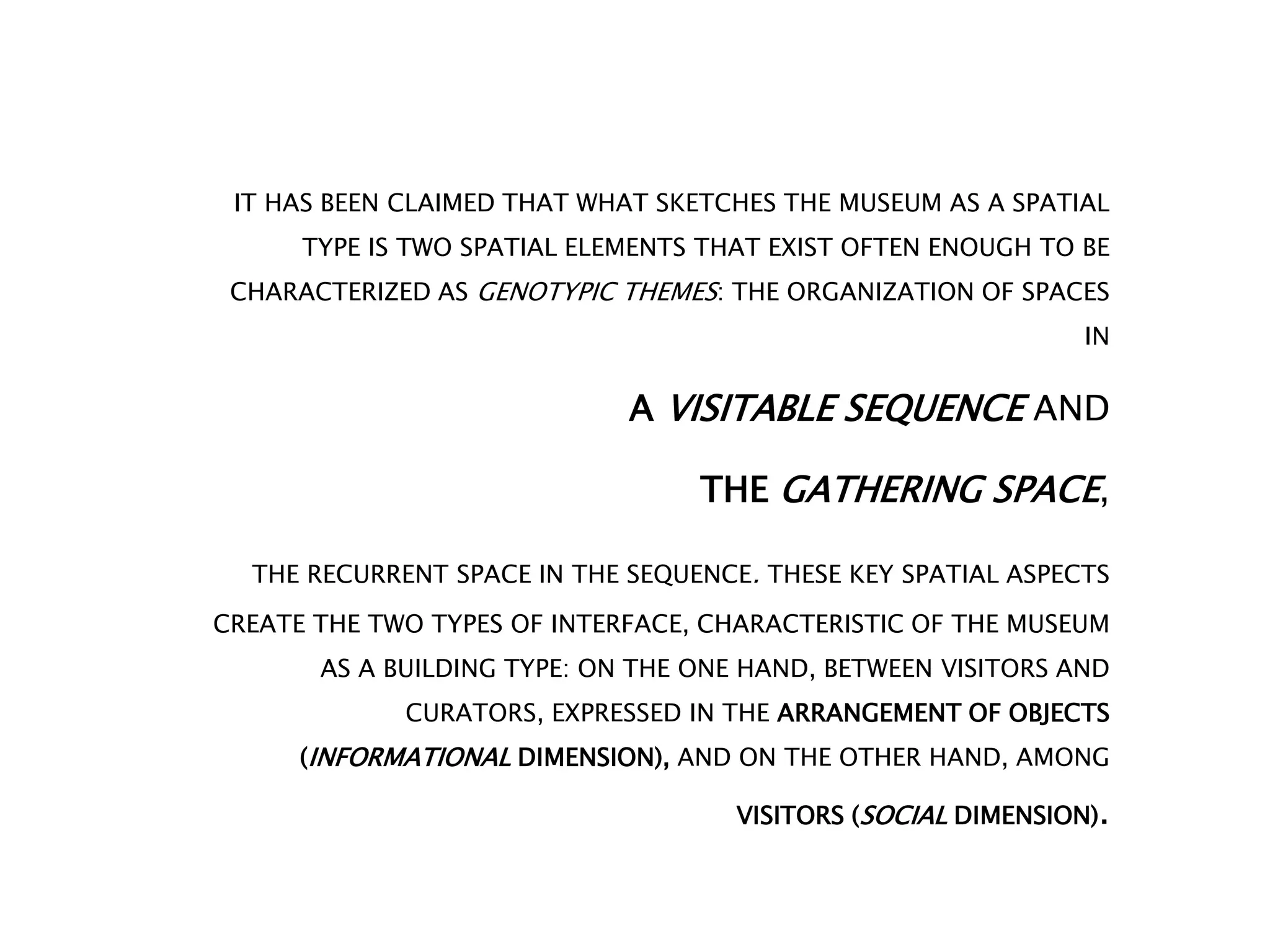 IT HAS BEEN CLAIMED THAT WHAT SKETCHES THE MUSEUM AS A SPATIAL
TYPE IS TWO SPATIAL ELEMENTS THAT EXIST OFTEN ENOUGH TO BE
CHARACTERIZED AS GENOTYPIC THEMES: THE ORGANIZATION OF SPACES
IN
A VISITABLE SEQUENCE AND
THE GATHERING SPACE,
THE RECURRENT SPACE IN THE SEQUENCE. THESE KEY SPATIAL ASPECTS
CREATE THE TWO TYPES OF INTERFACE, CHARACTERISTIC OF THE MUSEUM
AS A BUILDING TYPE: ON THE ONE HAND, BETWEEN VISITORS AND
CURATORS, EXPRESSED IN THE ARRANGEMENT OF OBJECTS
(INFORMATIONAL DIMENSION), AND ON THE OTHER HAND, AMONG
VISITORS (SOCIAL DIMENSION).
 
