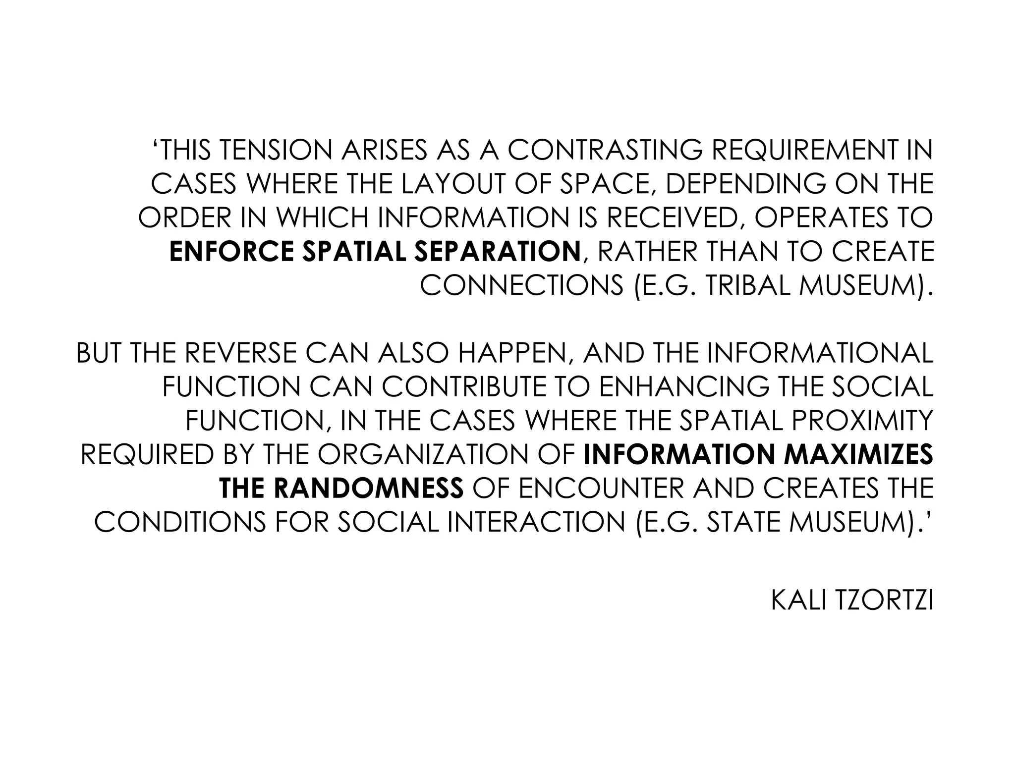 ‘THIS TENSION ARISES AS A CONTRASTING REQUIREMENT IN
CASES WHERE THE LAYOUT OF SPACE, DEPENDING ON THE
ORDER IN WHICH INFORMATION IS RECEIVED, OPERATES TO
ENFORCE SPATIAL SEPARATION, RATHER THAN TO CREATE
CONNECTIONS (E.G. TRIBAL MUSEUM).
BUT THE REVERSE CAN ALSO HAPPEN, AND THE INFORMATIONAL
FUNCTION CAN CONTRIBUTE TO ENHANCING THE SOCIAL
FUNCTION, IN THE CASES WHERE THE SPATIAL PROXIMITY
REQUIRED BY THE ORGANIZATION OF INFORMATION MAXIMIZES
THE RANDOMNESS OF ENCOUNTER AND CREATES THE
CONDITIONS FOR SOCIAL INTERACTION (E.G. STATE MUSEUM).’
KALI TZORTZI
 