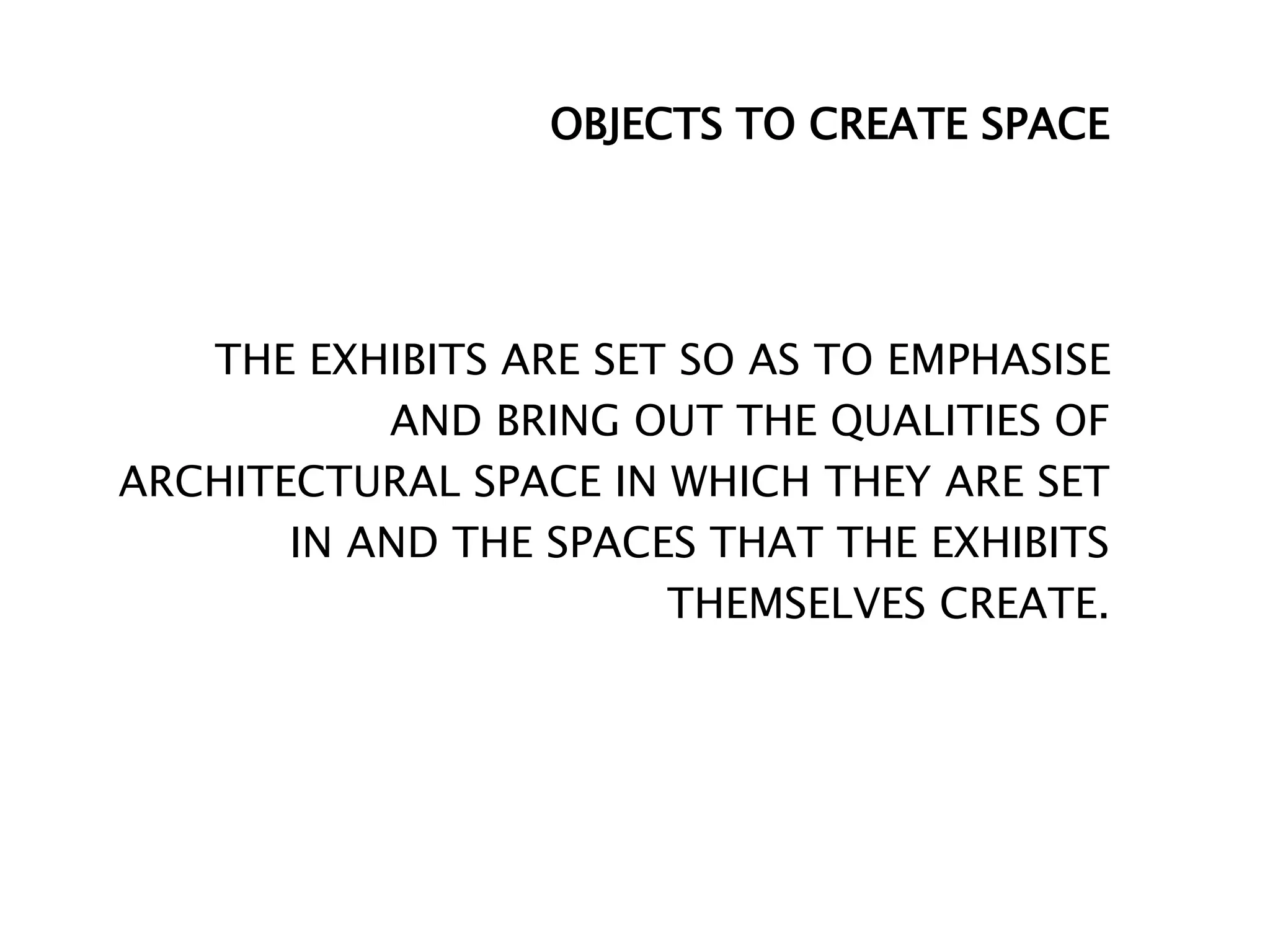 OBJECTS TO CREATE SPACE
THE EXHIBITS ARE SET SO AS TO EMPHASISE
AND BRING OUT THE QUALITIES OF
ARCHITECTURAL SPACE IN WHICH THEY ARE SET
IN AND THE SPACES THAT THE EXHIBITS
THEMSELVES CREATE.
 