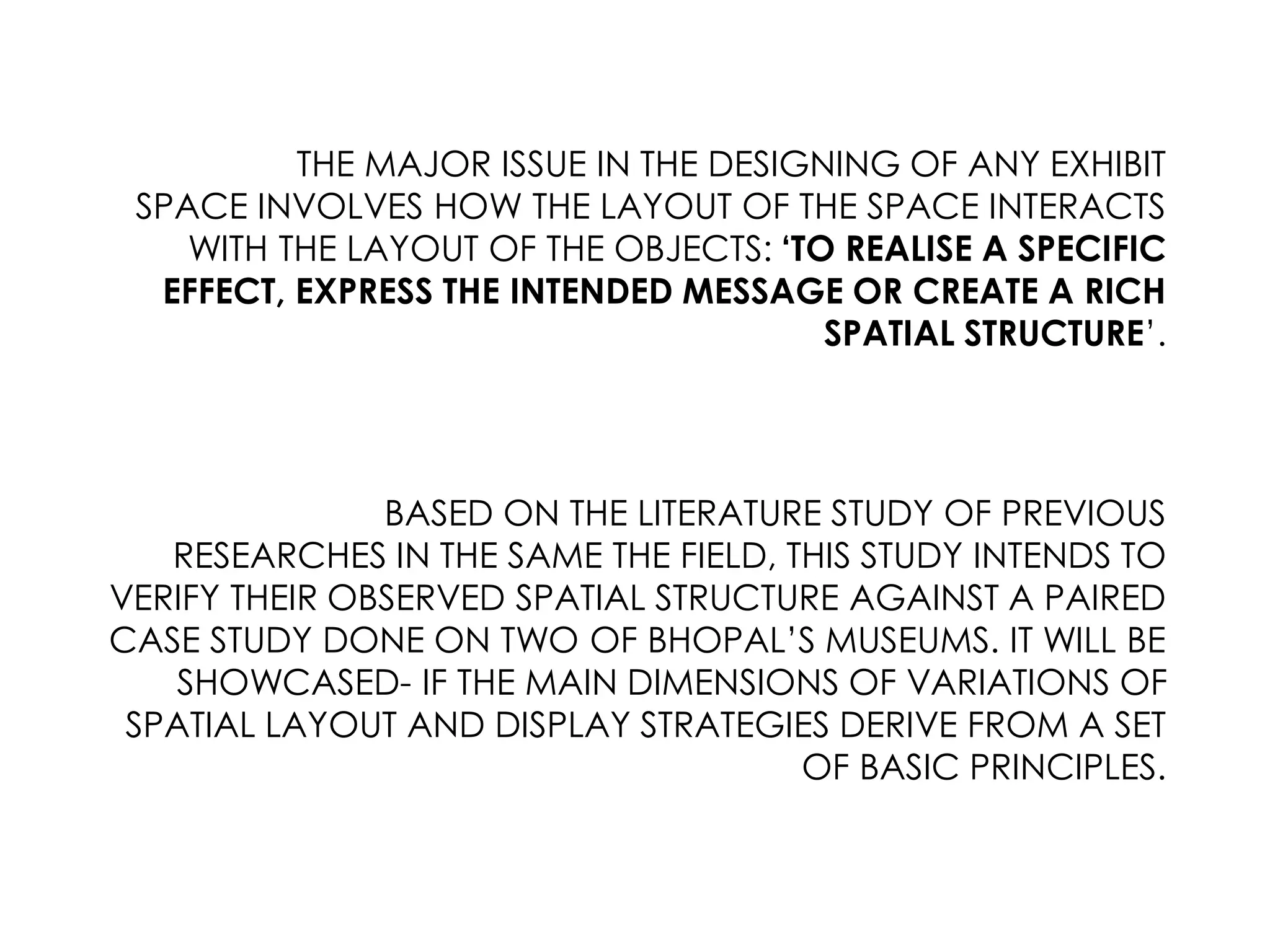 THE MAJOR ISSUE IN THE DESIGNING OF ANY EXHIBIT
SPACE INVOLVES HOW THE LAYOUT OF THE SPACE INTERACTS
WITH THE LAYOUT OF THE OBJECTS: ‘TO REALISE A SPECIFIC
EFFECT, EXPRESS THE INTENDED MESSAGE OR CREATE A RICH
SPATIAL STRUCTURE’.
BASED ON THE LITERATURE STUDY OF PREVIOUS
RESEARCHES IN THE SAME THE FIELD, THIS STUDY INTENDS TO
VERIFY THEIR OBSERVED SPATIAL STRUCTURE AGAINST A PAIRED
CASE STUDY DONE ON TWO OF BHOPAL’S MUSEUMS. IT WILL BE
SHOWCASED- IF THE MAIN DIMENSIONS OF VARIATIONS OF
SPATIAL LAYOUT AND DISPLAY STRATEGIES DERIVE FROM A SET
OF BASIC PRINCIPLES.
 