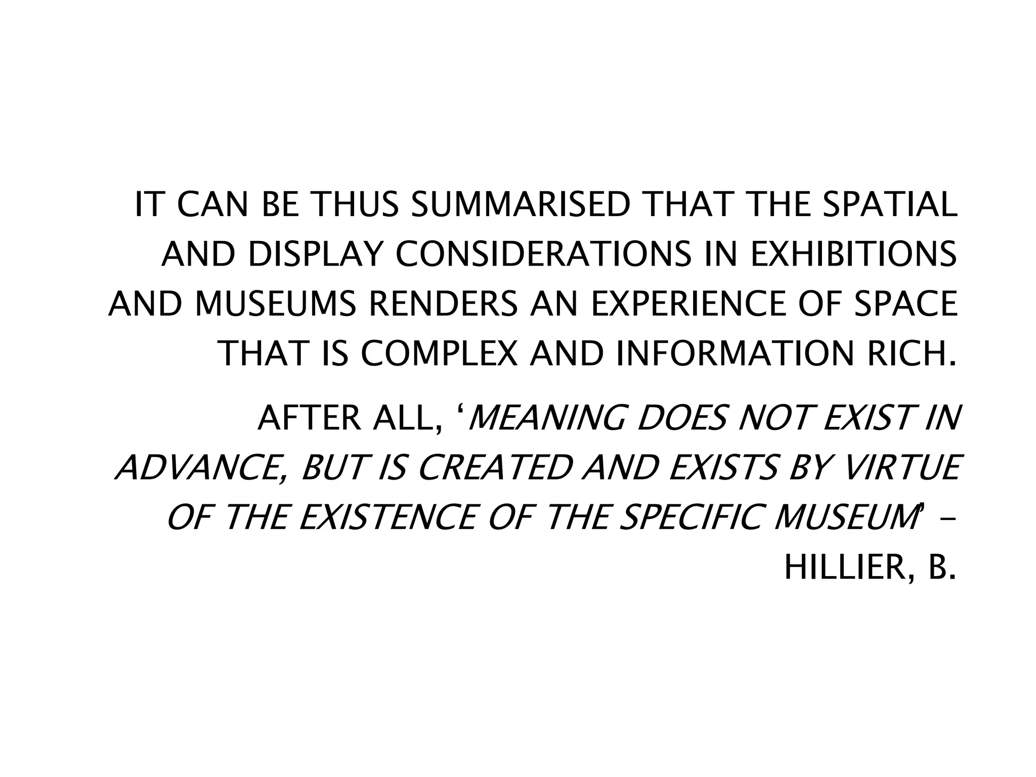 IT CAN BE THUS SUMMARISED THAT THE SPATIAL
AND DISPLAY CONSIDERATIONS IN EXHIBITIONS
AND MUSEUMS RENDERS AN EXPERIENCE OF SPACE
THAT IS COMPLEX AND INFORMATION RICH.
AFTER ALL, ‘MEANING DOES NOT EXIST IN
ADVANCE, BUT IS CREATED AND EXISTS BY VIRTUE
OF THE EXISTENCE OF THE SPECIFIC MUSEUM’ -
HILLIER, B.
 