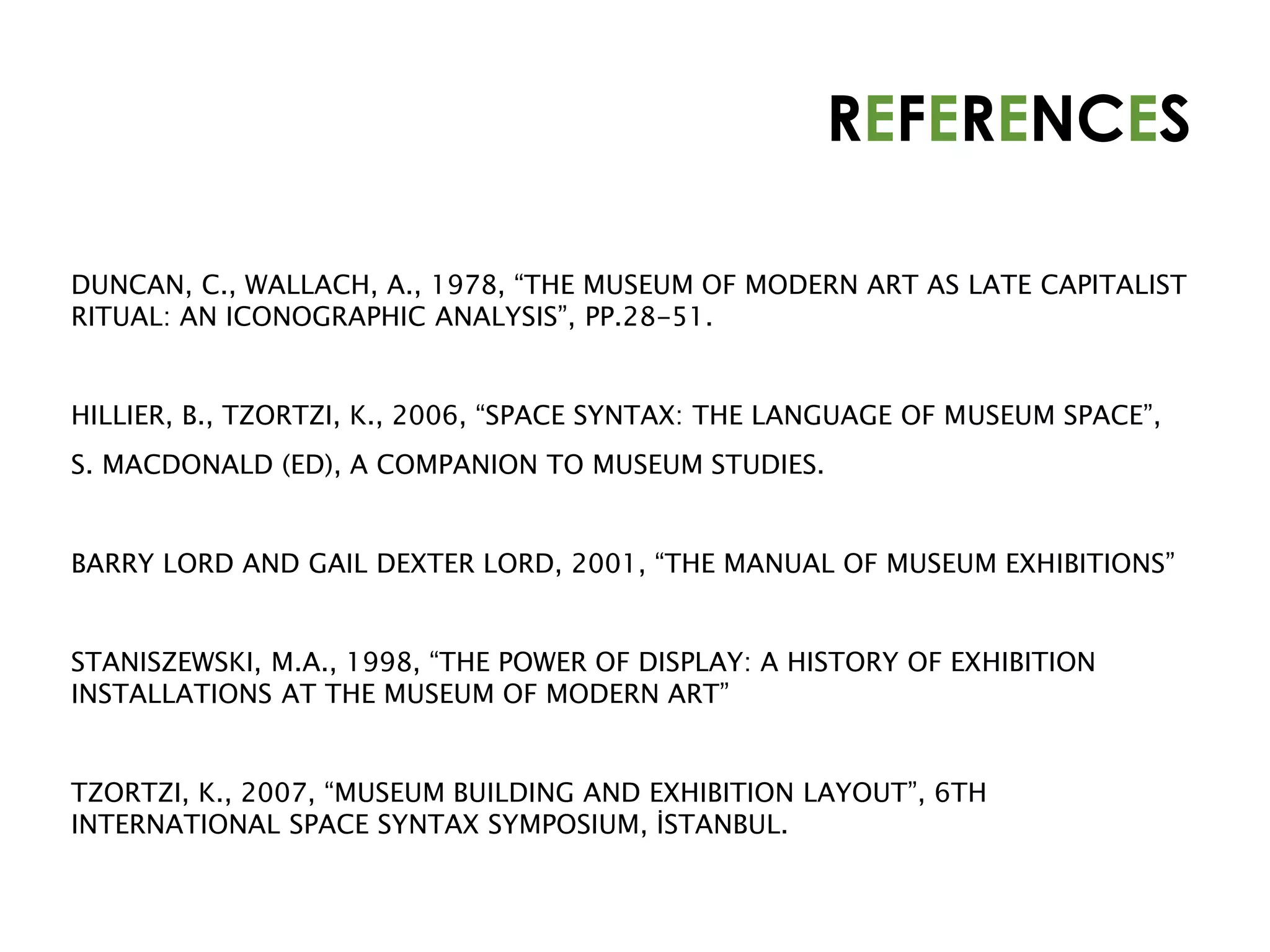 REFERENCES
DUNCAN, C., WALLACH, A., 1978, “THE MUSEUM OF MODERN ART AS LATE CAPITALIST
RITUAL: AN ICONOGRAPHIC ANALYSIS”, PP.28-51.
HILLIER, B., TZORTZI, K., 2006, “SPACE SYNTAX: THE LANGUAGE OF MUSEUM SPACE”,
S. MACDONALD (ED), A COMPANION TO MUSEUM STUDIES.
BARRY LORD AND GAIL DEXTER LORD, 2001, “THE MANUAL OF MUSEUM EXHIBITIONS”
STANISZEWSKI, M.A., 1998, “THE POWER OF DISPLAY: A HISTORY OF EXHIBITION
INSTALLATIONS AT THE MUSEUM OF MODERN ART”
TZORTZI, K., 2007, “MUSEUM BUILDING AND EXHIBITION LAYOUT”, 6TH
INTERNATIONAL SPACE SYNTAX SYMPOSIUM, İSTANBUL.
 