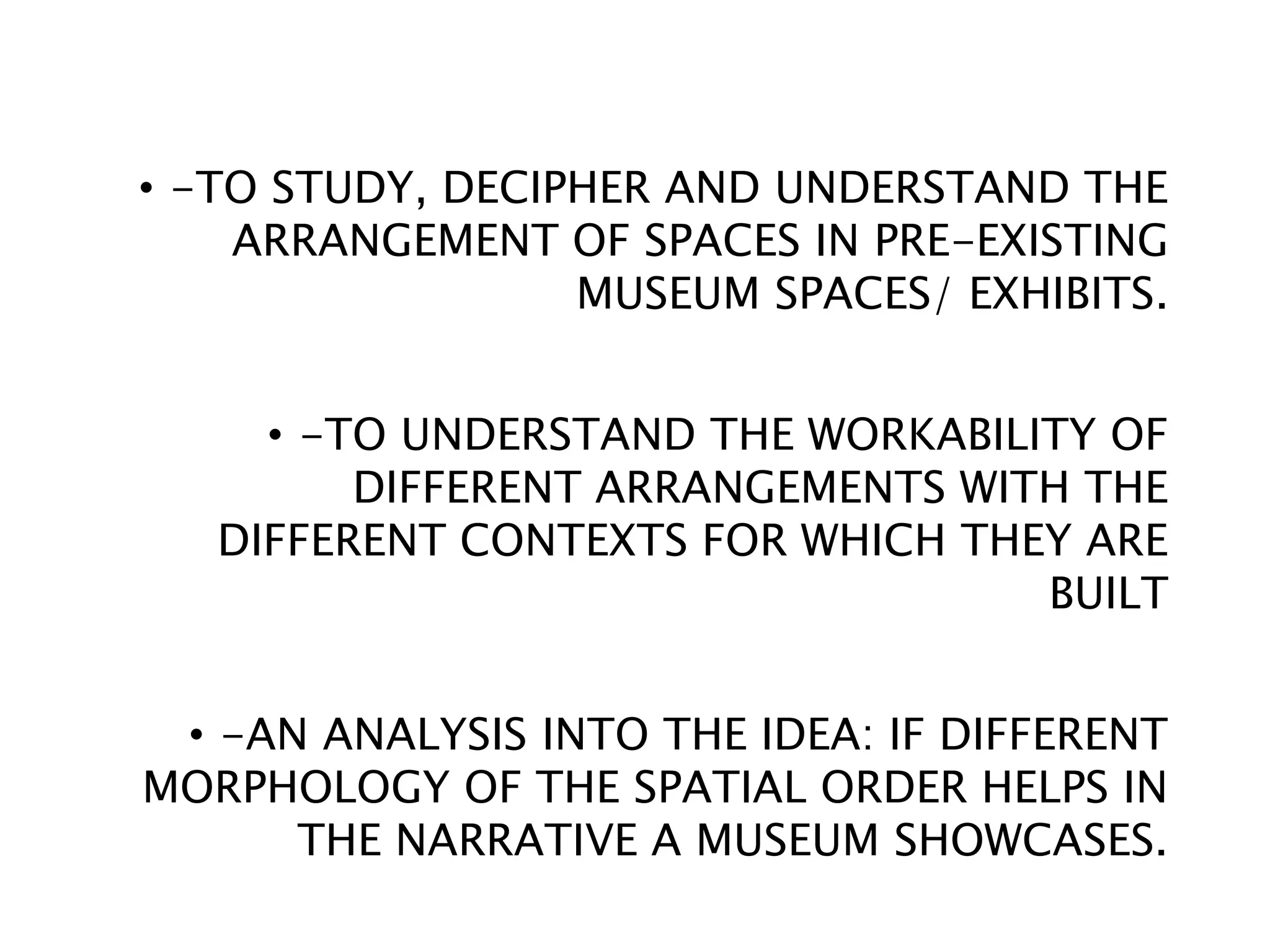 • -TO STUDY, DECIPHER AND UNDERSTAND THE
ARRANGEMENT OF SPACES IN PRE-EXISTING
MUSEUM SPACES/ EXHIBITS.
• -TO UNDERSTAND THE WORKABILITY OF
DIFFERENT ARRANGEMENTS WITH THE
DIFFERENT CONTEXTS FOR WHICH THEY ARE
BUILT
• -AN ANALYSIS INTO THE IDEA: IF DIFFERENT
MORPHOLOGY OF THE SPATIAL ORDER HELPS IN
THE NARRATIVE A MUSEUM SHOWCASES.
 