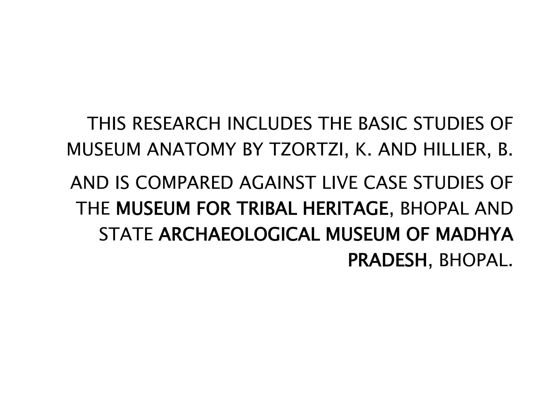 THIS RESEARCH INCLUDES THE BASIC STUDIES OF
MUSEUM ANATOMY BY TZORTZI, K. AND HILLIER, B.
AND IS COMPARED AGAINST LIVE CASE STUDIES OF
THE MUSEUM FOR TRIBAL HERITAGE, BHOPAL AND
STATE ARCHAEOLOGICAL MUSEUM OF MADHYA
PRADESH, BHOPAL.
 