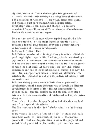 diploma, and so on. These pictures give Ben glimpses of
Allison's life until their marriage. Looking through the album,
Ben gets a feel of Allison's life. However, many more events
and changes must have shaped Allison's personality.
Psychology studies continuity and change in a person's
complete lifespan. There are different theories of development.
Review the chart below to compare.
Let's review one of the most widely applied models, the life-
span perspective. The life stage theory developed by Erik
Erikson, a famous psychologist, provided a comprehensive
understanding of lifespan development.
Erikson's Life Stage Theory
Erik Erikson developed a life stage theory in which individuals
go through eight stages in life. Each stage is characterized by a
psychosocial dilemma—a conflict between personal demands
and the demands placed by the world outside that one outgrows
to reach the next stage. At every stage, an individual might
experience any one of the psychosocial dilemmas. The way the
individual emerges from these dilemmas will determine how
satisfied the individual is and how the individual interacts with
the environment.
Erikson's theory gives a more holistic view to personality
development, but the more common way of looking at lifespan
development is in terms of five distinct stages: infancy,
childhood, adolescence, adulthood, and old age. Each stage
brings with it its corresponding physiological and psychological
changes.
Now, let's explore the changes faced by individuals at each of
these five stages of life.Infancy
The first two years in the life of a baby constitute the infancy
years.
In the years of infancy, infants take their first steps and speak
their first words. It is important, at this point, that parents
provide their babies adequate stimulation so that physical and
verbal development takes place at the right time. Emotional
 