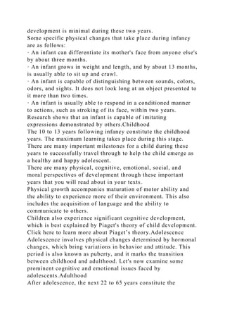 development is minimal during these two years.
Some specific physical changes that take place during infancy
are as follows:
· An infant can differentiate its mother's face from anyone else's
by about three months.
· An infant grows in weight and length, and by about 13 months,
is usually able to sit up and crawl.
· An infant is capable of distinguishing between sounds, colors,
odors, and sights. It does not look long at an object presented to
it more than two times.
· An infant is usually able to respond in a conditioned manner
to actions, such as stroking of its face, within two years.
Research shows that an infant is capable of imitating
expressions demonstrated by others.Childhood
The 10 to 13 years following infancy constitute the childhood
years. The maximum learning takes place during this stage.
There are many important milestones for a child during these
years to successfully travel through to help the child emerge as
a healthy and happy adolescent.
There are many physical, cognitive, emotional, social, and
moral perspectives of development through these important
years that you will read about in your texts.
Physical growth accompanies maturation of motor ability and
the ability to experience more of their environment. This also
includes the acquisition of language and the ability to
communicate to others.
Children also experience significant cognitive development,
which is best explained by Piaget's theory of child development.
Click here to learn more about Piaget’s theory.Adolescence
Adolescence involves physical changes determined by hormonal
changes, which bring variations in behavior and attitude. This
period is also known as puberty, and it marks the transition
between childhood and adulthood. Let's now examine some
prominent cognitive and emotional issues faced by
adolescents.Adulthood
After adolescence, the next 22 to 65 years constitute the
 