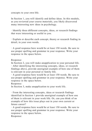 concepts to your own life.
In Section 1, you will identify and define ideas. In this module,
as you reviewed your course materials, you likely discovered
many interesting new ideas in psychology.
· Identify three different concepts, ideas, or research findings
that were interesting or useful to you.
· Explain or describe each concept, theory or research finding in
detail, in your own words.
· A good response here would be at least 150 words. Be sure to
use proper spelling and grammar in your response. Write your
response in the space below.
Response:
In Section 2, you will make anapplication to your personal life.
· After identifying the interesting concepts, ideas, or research
findings above, provide anoriginal example of how one of them
is relevant in your personal or family life.
· A good response here would be at least 150 words. Be sure to
use proper spelling and grammar in your response. Write your
response in the space below.
Response:
In Section 3, make anapplication to your work life.
· From the interesting concepts, ideas or research findings
identified in Section 1 provide anoriginal example of how one
of them is relevant in your work life. Or, can you think of an
example of how this issue plays out in your own current or
future career?
· A good response here would be at least 150 words. Be sure to
use proper spelling and grammar in your response. Write your
response in the space below.
Response:
 