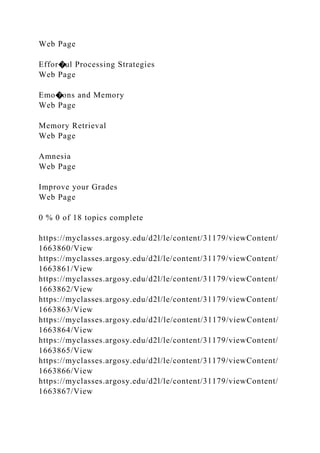 Web Page
Effor�ul Processing Strategies
Web Page
Emo�ons and Memory
Web Page
Memory Retrieval
Web Page
Amnesia
Web Page
Improve your Grades
Web Page
0 % 0 of 18 topics complete
https://myclasses.argosy.edu/d2l/le/content/31179/viewContent/
1663860/View
https://myclasses.argosy.edu/d2l/le/content/31179/viewContent/
1663861/View
https://myclasses.argosy.edu/d2l/le/content/31179/viewContent/
1663862/View
https://myclasses.argosy.edu/d2l/le/content/31179/viewContent/
1663863/View
https://myclasses.argosy.edu/d2l/le/content/31179/viewContent/
1663864/View
https://myclasses.argosy.edu/d2l/le/content/31179/viewContent/
1663865/View
https://myclasses.argosy.edu/d2l/le/content/31179/viewContent/
1663866/View
https://myclasses.argosy.edu/d2l/le/content/31179/viewContent/
1663867/View
 